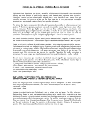 Templo de Ifá e Orixás - Iyalorisa Leoni Ifawunmi
Após entrevistar Aguofenia, que negou a acusação, o Rei prometeu confrontá-lo com testemunhas
durante sete dias, durante os quais Ogbo era para estar presente para confirmar suas alegações.
Aguofenia chorou em casa desesperado, sabendo que a pena inevitável era a morte. Em seu
caminho para casa ele encontrou a Boá que lhe disse para não se preocupar porque a situação
apresentava a oportunidade para retribuir o bem anterior feito a ele.
No sétimo dia, Ogbo, um coletador de vinho, devia coletar algum vinho do arbusto antes de ir ao
palácio. A Boá tomou posição, ocultando sua cauda no caminho o qual Ogbo estava indo trilhar
para as palmeiras. Assim que Ogbo pisou no rabo da Boá, a última lançou suas flechas nele
instantaneamente. Quando implorou a Boá para retirar as flechas de seu corpo ela lhe disse que era
muito tarde já que Ogbo sabia que era proibido para qualquer um tocar sua cauda. Ele ainda foi
coletar seu vinho e apressou-se para casa para se preparar para a sessão na corte do palácio.
Ele tomou seu banho, se vestiu, e partiu para o palácio. Quando estava chegando, o veneno contido
nas flechas da Boá derrotou-o e ele deixou seu objetivo para morrer no local aonde a Boá alvejou-o.
Nesse meio tempo, o tribunal do palácio estava sentado e todos estavam esperando Ogbo aparecer.
Após esperarem em vão por um longo tempo, alguém veio mais tarde informar que Ogbo deixou-se
cair morto no caminho para o palácio. O Rei então concluiu que o ancestral e as divindades tinham
determinado seu próprio julgamento e ele estava preparado para abdicar de sua decisão. Ele
presumiu que Obo morreu por que deveria ter mentido. Aguofenia foi então inocentado e
exonerado. Foi neste estágio que Aguofenia cantou em louvor de Ògúndameji, o coelho e a Boá.
Em seu louvor proclamou que o sacrifício manifestado era para aqueles que executavam-no, mas
que ninguém deveria ignorar o aviso de um divinador, como ele fez falhando em matar o Ogbo a
terceira vítima de seu buraco armadilha. Ele continuou:
“Quem poderia ter acreditado que uma formiga poderia auxiliar o elefante,
Que a minhoca poderia salvar a Boá constritor das garras da morte.
O coelho e a boá foram sempre às benfeitoras de sua vida.
Na verdade amor com amor se paga a outro.
Como o mal gera o mal para outro”.
ELE TAMBÉM FEZ DIVINAÇÃO PARA DOIS PESCADORES:
COMO ÒGÚNDAMEJI RECEBE O CODNOME DE ÒGÚNDA-JA-MEJI
Havia dois amigos que eram sócios no negócio de lago artificial para peixes.Um deles chamado Oni
tinha o lago enquanto o outro chamado Ooni tinha o instrumento ou a vara de pescar o peixe.
Oni Nubu, Enugha
OoniNugba, Enubu
Ambos foram à divinação com Ògúndameji e ele os avisou a dar um bode a Èşu. Eles o fizeram.
Depois disso, foram ao lago, mas capturaram um único peixe grande. Oni o proprietário do lago
insistiu em ficar com o peixe porque ele possuía o lago. Ooni a proprietária da vara argumentou que
sem seu instrumento, não teriam capturado o peixe. Ele também insistiu que se dava o direto de
ficar com o peixe. Uma violenta discussão estava feita. Ao mesmo tempo, Ògúnda Meji foi alertado
por Èşu a ir na direção do lago. Ele encontrou os dois amigos lutando e foi capaz de apaziguar a
questão deles declarando que ambos tinham o direito a uma parte da caça.
181
 