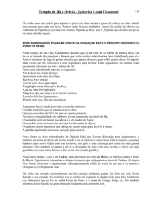 Templo de Ifá e Orixás - Iyalorisa Leoni Ifawunmi
Ele então usou um cutelo para repartir o peixe em duas metades iguais da cabeça ao rabo, dando
uma metade para cada um deles, Ambos então ficaram satisfeitos. Assim foi aonde ele obteve seu
codinome de Ògúnda ja eja meji em resumo, Ògúnda ja Meji, que é , Ògúnda que dividiu um peixe
em duas metades iguais.
SEUS SUBROGADOS TOMARAM CONTA DA DIVINAÇÃO PARA O PRÍNCIPE HERDEIRO DO
REINO DE BENIN
Neste estágio de sua vida, Ògúndameji decidiu que já era hora de se retirar da prática ativa. Ele
havia se tornado tão próspero e famoso que tinha muitos subordinados Awo trabalhando para ele.
Após o incidente do lago de peixes decidiu que apenas divinaria para o Rei depois disso. Se alguém
mais viesse até ele, solicitaria a seus seguidores para divinar. Estes seguidores, no entanto eram
igualmente eficientes na arte e prática de Ifá.
Entre cada subordinado estavam os seguintes:
Abe kekere mu, loode Iyango;
Epon olude wole dere dere dere;
Taa bi ta Awo omode
Irele bi irele, Awo agba lagba
Abugbegbe sorun Awo ajero kin Osa;
Ajaa ku, omu Orí lugbogbo;
Adiye ku, oko ose meji si eyin tioríwo tioríwo;
Awon lo difa fun Aganmurere;
Tiinshe omo oye, oba ado aluwaleke;
A pequena faca é usada para todas as tarefas menores;
Grandes testículos que se estendem até o chão;
O jovem sacerdote de Ifá é tão preciso quanto pimenta;
Paciência e tranqüilidade são atributos de um experiente sacerdote de Ifá;
O sacerdote com um tumor na cabeça é o divinador de Alara;
O sacerdote com um tumor no pescoço é o divinador de Ajero;
O cachorro morto depositou sua cabeça no cutelo usado para levá-lo a morte;
A galinha agonizante usou seus dois pés para cavá-lo.
Estes foram os Awo subordinados de Ògúnda Meji que fizeram divinação para Aganmurere, o
herdeiro do trono do Reino de Benin, aonde o rei se adornava com contas. Eles avisaram o possível
herdeiro para servir Ògún com um cachorro, um galo e uma tartaruga por conta de uma guerra
iminente. Eles também avisaram a servir a divindade do solo com uma ovelha, e servir seu anjo
guardião com uma cabra branca, a fim de ter um reinado pacífico.
Nesse meio tempo, o povo de Taakpa, uma província do reino de Benin, se rebelou contra o trono
de Benin. Aganmurere comandou as tropas invasoras que subjugaram o povo de Taakpa. As tropas
Bini foram vitoriosas e Aganmurere subseqüentemente subiu ao trono de seu pai e se tornou o
Orongun ou o Orogbua de Ado.
Ele tinha um reinado razoavelmente pacífico porque nenhuma guerra foi feita em solo Benin
durante o seu reinado. Ele também teve o crédito em expandir o império Edo para Eko, Isidahome
(ou Dahomey) Iga ou Ga na velha Costa do Ouro, e o oeste do Congo, Itogo, ec. Ele também
informou haver trazido sal para Benin de Isidahome pela primeira vez.
182
 
