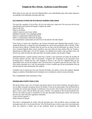 Templo de Ifá e Orixás - Iyalorisa Leoni Ifawunmi
Mais tarde em sua vida, ele convocou Ògúnda Meji e seus subordinados para Ado aonde expressou
sua gratidão com elaborados presentes para eles.
ELE AUXILIOU O POVO DE OYO EM SUA GUERRA COM ILESHA
Um certo dia, enquanto vivia em Oyo, ele teve um sonho que o apavorou. Ele convocou três de seus
subordinados para fazerem divinação a respeito do sonho:
Ekun lu uki Oyo
Ooku lu uki Ijesha
Aikiki le eruse ale ano Looyo oohun.
Odafafun Orunmila, Uku elegidigbe gidide.
Ekun é o cumprimento tradicional de Oyo;
Ooki é o cumprimento tradicional de Ijesha;
Um cumprimento expressando um mal feito no dia anterior não dará alegria.
Estes foram os nomes dos seguidores, que fizeram divinação para Ògúnda Meji quando, como a
espada de Damocles, o perigo de uma mortandade em massa estava pairando sobre o mundo. O Rei
da morte havia coberto o homem forte da terra de um tipo cruel de destruição em massa. Os três
Awo avisaram Ògúnda Meji a fazer sacrifício com uma cabra do mato inteira (Edu em Yoruba e
Oguonziran em Bini) galo e 5k em 201 lugares. Ele também foi avisado a dar um bode a Èşu. Ele
deveria usa a pele da cabra do mato para fazer um tambor grande e dar um galo a Ògún.
Subseqüentemente, a guerra estourou entre Oyo e Ijesha, o que ocasionou um toque de recolher de
24 horas imposto em Oyo. Não foi permitido a ninguém sair. Entretanto se fez necessário fazer
divinação para o Alaafin de Oyo, mas ninguém se atrevia a sair. Èşu foi a Ògúnda Meji em sua
capacidade como um dos divinadores reais e lhe disse para ir ao palácio para divinar para o Rei. Ele
ficou muito assustado em ir, mas Èşu persuadiu-o a tocar o tambor que ele havia justamente feito da
pele da cabra do mato diretamente até o palácio.
Cantando com os nomes dos Awo que fizeram divinação, ele cantou e tocou até o palácio. Quando
chegou ao palácio, Hostilidade havia terminado com a retirada do exército invasor de Ijesha.
Paz e tranqüilidade então retornaram a Oyo.
ÒGÚNDA-MEJI PARTE PARA O CÉU
Da mesma forma como veio ao mundo sem passar através de um útero feminino, ele partiu para o
céu na idade avançada sem passar através do túmulo. Como já foi mencionado o Rei da Morte havia
inventado um sistema para eliminar os poderosos Awo na terra. Eles seriam convocados ao céu um
após o outro a curar o Rei da Morte que estava “doente”. Em seguida ao fim da guerra Ijesha-Oyo,
ele teve um sonho no qual se encontrava no céu mas não podia retornar para a terra. Ele convocou
dois de seus mais eficientes seguidores chamados:
Uroke mi lawo ligonrin, e
Oroke milawo le eturuye
Para fazer a interpretação do sonho. Eles lhe disseram que o Rei da Morte estava enviando uma
mensagem para ele ir ao céu para divinar. Eles lhe disseram que a tarefa a que seria convocado para
fazer era cansativa e árdua, mas já que nenhuma tarefa era impossível para Ọrúnmìlá, ele
183
 