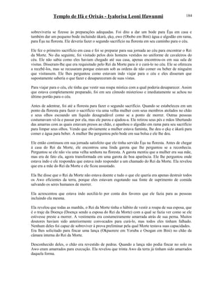 Templo de Ifá e Orixás - Iyalorisa Leoni Ifawunmi
sobreviveria se fizesse às preparações adequadas. Foi dito a dar um bode para Èşu em casa e
também dar um pequeno bode incluindo àkarà, ẹkọ, ewo (Obobo em Bini) água e algodão em rama,
para Èşu na floresta. Ele deveria fazer o segundo sacrifício na floresta em seu caminho para o céu.
Ele fez o primeiro sacrifício em casa e foi se preparar para sua jornada ao céu para encontrar o Rei
da Morte. No dia seguinte, foi visitado pelos dois homens vestidos no uniforme de cavaleiros do
céu. Ele não sabia como eles haviam chegado até sua casa, apenas encontrou-os em sua sala de
visitas. Disseram-lhe que era requisitado pelo Rei da Morte para ir e curá-lo no céu. Ele se ofereceu
a recebê-los, mas se recusaram porque estavam sob as ordens de não comer ou beber de ninguém
que visitassem. Ele lhes perguntou como estavam indo viajar para o céu e eles disseram que
supostamente saberia o que fazer e desapareceram de suas vistas.
Para viajar para o céu, ele tinha que vestir sua roupa mística com a qual poderia desaparecer. Assim
que estava completamente preparado, foi em seu cômodo misterioso e imediatamente se achou no
último portão para o céu.
Antes de adentrar, foi até a floresta para fazer o segundo sacrifício. Quando se estabeleceu em um
ponto da floresta para fazer o sacrifício viu uma velha mulher com seus membros atolados no chão
e seus olhos escoando um líquido desagradável como se a ponto de morrer. Outras pessoas
costumavam vê-la e passar por ela, mas ele parou e ajudou-a. Ele retirou seus pés e mãos libertando
das amarras com as quais estavam presos ao chão, e apanhou o algodão em rama para seu sacrifício
para limpar seus olhos. Vendo que obviamente a mulher estava faminta, lhe deu o ẹkọ e àkarà para
comer e água para beber. A mulher lhe perguntou pelo bode em sua bolsa e ele lhe deu.
Ele então continuou em sua jornada satisfeito que ele tinha servido Èşu na floresta. Antes de chegar
à casa do Rei da Morte, ele encontrou uma linda garota que lhe perguntou se a reconhecia.
Perguntou se ele não viu uma velha senhora na floresta. A garota mentiu que a mulher era sua mãe,
mas era de fato ela, agora transformada em uma garota de boa aparência. Ele lhe perguntou onde
estava indo e ele respondeu que estava indo responder a um chamado do Rei da Morte. Ela revelou
que era a mãe do Rei da Morte e ele ficou assustado.
Ela lhe disse que o Rei da Morte não estava doente e tudo o que ele queria era apenas destruir todos
os Awo eficientes da terra, porque eles estavam esgotando sua fonte de suprimento de comida
salvando os seres humanos de morrer.
Ela acrescentou que estava indo auxiliá-lo por conta dos favores que ele fazia para as pessoas
incluindo ela mesma.
Ela revelou que todas as manhãs, o Rei da Morte tinha o hábito de vestir a roupa de sua esposa, que
é o traje da Doença (Doença sendo a esposa do Rei da Morte) com a qual se fazia ver como se ele
estivesse preste a morrer. A vestimenta era costumeiramente amarrada atrás de sua perna. Muitos
doutores haviam sido anteriormente convocados para curá-lo, mas todos eles tinham falhado.
Nenhum deles foi capaz de sobreviver à prova preliminar pela qual Morte testava suas capacidades.
Era lhes solicitado para fincar uma lança (Okpaorere em Yoruba e Osogan em Bini) no chão da
câmara interna do Rei da Morte.
Desconhecido deles, o chão era revestido de pedras. Quando a lança não podia fincar no solo os
Awo eram amarrados para execução. Ela revelou que trinta Awo da terra já tinham sido amarrados
daquela forma.
184
 