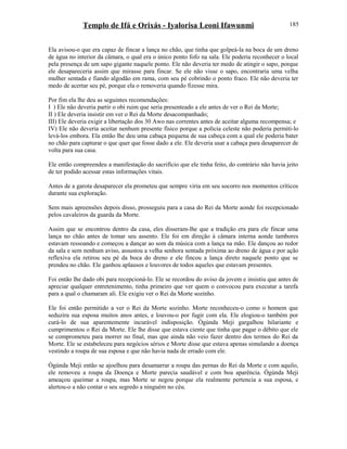 Templo de Ifá e Orixás - Iyalorisa Leoni Ifawunmi
Ela avisou-o que era capaz de fincar a lança no chão, que tinha que golpeá-la na boca de um dreno
de água no interior da câmara, o qual era o único ponto fofo na sala. Ele poderia reconhecer o local
pela presença de um sapo gigante naquele ponto. Ele não deveria ter medo de atingir o sapo, porque
ele desapareceria assim que mirasse para fincar. Se ele não visse o sapo, encontraria uma velha
mulher sentada e fiando algodão em rama, com seu pé cobrindo o ponto fraco. Ele não deveria ter
medo de acertar seu pé, porque ela o removeria quando fizesse mira.
Por fim ela lhe deu as seguintes recomendações:
I ) Ele não deveria partir o obi ruim que seria presenteado a ele antes de ver o Rei da Morte;
II ) Ele deveria insistir em ver o Rei da Morte desacompanhado;
III) Ele deveria exigir a libertação dos 30 Awo nas correntes antes de aceitar alguma recompensa; e
IV) Ele não deveria aceitar nenhum presente físico porque a polícia celeste não poderia permiti-lo
levá-los embora. Ela então lhe deu uma cabaça pequena de sua cabeça com a qual ele poderia bater
no chão para capturar o que quer que fosse dado a ele. Ele deveria usar a cabaça para desaparecer de
volta para sua casa.
Ele então compreendeu a manifestação do sacrifício que ele tinha feito, do contrário não havia jeito
de ter podido acessar estas informações vitais.
Antes de a garota desaparecer ela prometeu que sempre viria em seu socorro nos momentos críticos
durante sua exploração.
Sem mais apreensões depois disso, prosseguiu para a casa do Rei da Morte aonde foi recepcionado
pelos cavaleiros da guarda da Morte.
Assim que se encontrou dentro da casa, eles disseram-lhe que a tradição era para ele fincar uma
lança no chão antes de tomar seu assento. Ele foi em direção à câmara interna aonde tambores
estavam ressoando e começou a dançar ao som da música com a lança na mão. Ele dançou ao redor
da sala e sem nenhum aviso, assustou a velha senhora sentada próxima ao dreno de água e por ação
reflexiva ela retirou seu pé da boca do dreno e ele fincou a lança direto naquele ponto que se
prendeu no chão. Ele ganhou aplausos e louvores de todos aqueles que estavam presentes.
Foi então lhe dado obi para recepcioná-lo. Ele se recordou do aviso da jovem e insistiu que antes de
apreciar qualquer entretenimento, tinha primeiro que ver quem o convocou para executar a tarefa
para a qual o chamaram ali. Ele exigiu ver o Rei da Morte sozinho.
Ele foi então permitido a ver o Rei da Morte sozinho. Morte reconheceu-o como o homem que
seduzira sua esposa muitos anos antes, e louvou-o por fugir com ela. Ele elogiou-o também por
curá-lo de sua aparentemente incurável indisposição. Ògúnda Meji gargalhou hilariante e
cumprimentou o Rei da Morte. Ele lhe disse que estava ciente que tinha que pagar o débito que ele
se comprometeu para morrer no final, mas que ainda não veio fazer dentro dos termos do Rei da
Morte. Ele se estabeleceu para negócios sérios e Morte disse que estava apenas simulando a doença
vestindo a roupa de sua esposa e que não havia nada de errado com ele.
Ògúnda Meji então se ajoelhou para desamarrar a roupa das pernas do Rei da Morte e com aquilo,
ele removeu a roupa da Doença e Morte parecia saudável e com boa aparência. Ògúnda Meji
ameaçou queimar a roupa, mas Morte se negou porque ela realmente pertencia a sua esposa, e
alertou-o a não contar o seu segredo a ninguém no céu.
185
 