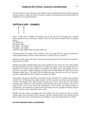 Templo de Ifá e Orixás - Iyalorisa Leoni Ifawunmi
Por fim ele disse aos seus filhos, para não abraçar a caça de nenhum tipo como profissão, seja para
animais, pássaros e répteis na floresta, ou peixes na água. Com aquelas palavras de advertência, ele
mergulhou em uma grande distância.
CAPÍTULO XXII – OSAMEJI
II II
I I
I I
I I
Pouco se sabe sobre o trabalho de Osameji no céu. É dito que ele fez divinação para o homem
branco quando ele estava vindo para o mundo. É dito ele ter avisado ao homem branco no seguinte
poema:
Oyi Odade owo
Oyi Owewu okun
Oyi rÒgún – Oyi bÒgún
Oyi rgbon – Oyi bogbon
Adifa fun Oyibo nigbati oyibo maa gunle sikole aye.
O homem branco foi avisado a fazer sacrifício a fim de ser capaz de criar, inventar, desenvolver,
atingir grandes alturas e merecer a honra universal e o respeito. Ele fez o sacrifício.
Quando este Odu surge na divinação, a pessoa será avisada que ele terá uma criança que merecerá o
respeito de tudo e todos.
Quando uma mulher chamada Ogodo yaya estava partindo do céu, ela foi aos Awo acima listados
para fazer divinação a fim de ser capaz de ter um filho que mudaria o curso dos acontecimentos no
mundo.Ela foi avisada a fazer sacrifício com algodão, rato, peixe, galo e uma galinha. Ela fez o
sacrifício e veio para o mundo. Chegando ao mundo, não teve filhos, então foi a dois Awo na terra
chamados Ukporo bayi e Aila baayi. Ela foi avisada para fazer sacrifício com um rato, um peixe,
um galo e uma galinha. Ela fez o sacrifício e começou a ter filhos.
Pouco depois, ela quis ter mais filhos e novamente foi até o divinador. Foi avisada a fazer sacrifício
com 40 ovos e um bode para Èşu. Após executar o sacrifício nasceu uma criança com a pele clara e
o cabelo encaracolado. Com medo do tipo de criança que ela teve, correu aos Awo que fizeram
divinação para explicarem o que significava. Eles disseram que já que ela deixou o céu com o
desejo de dar a luz a uma criança que modificasse a face da terra, seus desejos haviam se
manifestado, e foi avisada que a criança estava indo iniciar uma nova geração de homens brancos
na terra. Assim foi como a raça branca veio a existir.
Quando este Odu surge na divinação para uma mulher, ela será avisada que após ter muitas
crianças, daria a luz a um albino. Este é o porque é dito que o homem negro veio ao mundo antes do
branco, apesar de que foi o homem branco que modificou o curso dos acontecimentos no mundo.
ELE FEZ DIVINAÇÃO PARA O ALGODOEIRO
187
 