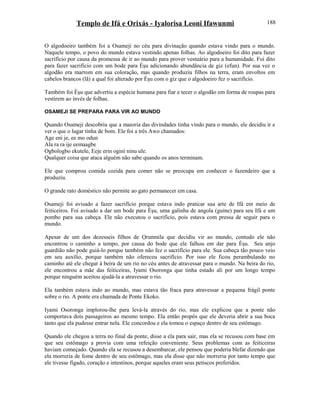 Templo de Ifá e Orixás - Iyalorisa Leoni Ifawunmi
O algodoeiro também foi a Osameji no céu para divinação quando estava vindo para o mundo.
Naquele tempo, o povo do mundo estava vestindo apenas folhas. Ao algodoeiro foi dito para fazer
sacrifício por causa da promessa de ir ao mundo para prover vestuário para a humanidade. Foi dito
para fazer sacrifício com um bode para Èşu adicionando abundância de giz (efun). Por sua vez o
algodão era marrom em sua coloração, mas quando produziu filhos na terra, eram envoltos em
cabelos brancos (lã) a qual foi alterado por Èşu com o giz que o algodoeiro fez o sacrifício.
Também foi Èşu que advertiu a espécie humana para fiar e tecer o algodão em forma de roupas para
vestirem ao invés de folhas.
OSAMEJI SE PREPARA PARA VIR AO MUNDO
Quando Osameji descobriu que a maioria das divindades tinha vindo para o mundo, ele decidiu ir e
ver o que o lugar tinha de bom. Ele foi a três Awo chamados:
Age eni je, ee mo odun
Ala ra ra ije eemaagbe
Ogbologbo ekutele, Eeje erin ogini ninu ule.
Qualquer coisa que ataca alguém não sabe quando os anos terminam.
Ele que comprou comida cozida para comer não se preocupa em conhecer o fazendeiro que a
produziu.
O grande rato doméstico não permite ao gato permanecer em casa.
Osameji foi avisado a fazer sacrifício porque estava indo praticar sua arte de Ifá em meio de
feiticeiros. Foi avisado a dar um bode para Èşu, uma galinha de angola (guine) para seu Ifá e um
pombo para sua cabeça. Ele não executou o sacrifício, pois estava com pressa de seguir para o
mundo.
Apesar de um dos dezesseis filhos de Ọrunmila que decidiu vir ao mundo, contudo ele não
encontrou o caminho a tempo, por causa do bode que ele falhou em dar para Èşu. Seu anjo
guardião não pode guiá-lo porque também não fez o sacrifício para ele. Sua cabeça tão pouco veio
em seu auxílio, porque também não ofereceu sacrifício. Por isso ele ficou perambulando no
caminho até ele chegar à beira de um rio no céu antes de atravessar para o mundo. Na beira do rio,
ele encontrou a mãe das feiticeiras, Iyami Osoronga que tinha estado ali por um longo tempo
porque ninguém aceitou ajudá-la a atravessar o rio.
Ela também estava indo ao mundo, mas estava tão fraca para atravessar a pequena frágil ponte
sobre o rio. A ponte era chamada de Ponte Ekoko.
Iyami Osoronga implorou-lhe para levá-la através do rio, mas ele explicou que a ponte não
comportava dois passageiros ao mesmo tempo. Ela então propôs que ele deveria abrir a sua boca
tanto que ela pudesse entrar nela. Ele concordou e ela tomou o espaço dentro de seu estômago.
Quando ele chegou a terra no final da ponte, disse a ela para sair, mas ela se recusou com base em
que seu estômago a provia com uma refeição conveniente. Seus problemas com as feiticeiras
haviam começado. Quando ela se recusou a desembarcar, ele pensou que poderia blefar dizendo que
ela morreria de fome dentro de seu estômago, mas ela disse que não morreria por tanto tempo que
ele tivesse fígado, coração e intestinos, porque aqueles eram seus petiscos preferidos.
188
 