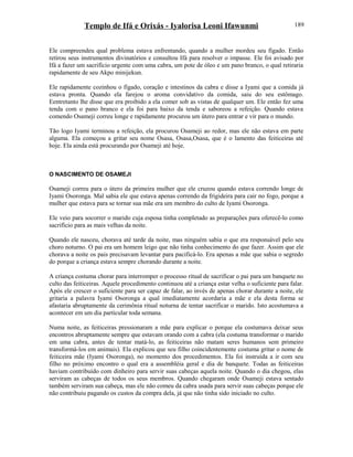 Templo de Ifá e Orixás - Iyalorisa Leoni Ifawunmi
Ele compreendeu qual problema estava enfrentando, quando a mulher mordeu seu fígado. Então
retirou seus instrumentos divinatórios e consultou Ifá para resolver o impasse. Ele foi avisado por
Ifá a fazer um sacrifício urgente com uma cabra, um pote de óleo e um pano branco, o qual retiraria
rapidamente de seu Akpo minijekun.
Ele rapidamente cozinhou o fígado, coração e intestinos da cabra e disse a Iyami que a comida já
estava pronta. Quando ela farejou o aroma convidativo da comida, saiu do seu estômago.
Eentretanto lhe disse que era proibido a ela comer sob as vistas de qualquer um. Ele então fez uma
tenda com o pano branco e ela foi para baixo da tenda e saboreou a refeição. Quando estava
comendo Osameji correu longe e rapidamente procurou um útero para entrar e vir para o mundo.
Tão logo Iyami terminou a refeição, ela procurou Osameji ao redor, mas ele não estava em parte
alguma. Ela começou a gritar seu nome Osasa, Osasa,Osasa, que é o lamento das feiticeiras até
hoje. Ela ainda está procurando por Osameji até hoje.
O NASCIMENTO DE OSAMEJI
Osameji correu para o útero da primeira mulher que ele cruzou quando estava correndo longe de
Iyami Osoronga. Mal sabia ele que estava apenas correndo da frigideira para cair no fogo, porque a
mulher que estava para se tornar sua mãe era um membro do culto de Iyami Osoronga.
Ele veio para socorrer o marido cuja esposa tinha completado as preparações para oferecê-lo como
sacrifício para as mais velhas da noite.
Quando ele nasceu, chorava até tarde da noite, mas ninguém sabia o que era responsável pelo seu
choro noturno. O pai era um homem leigo que não tinha conhecimento do que fazer. Assim que ele
chorava a noite os pais precisavam levantar para pacificá-lo. Era apenas a mãe que sabia o segredo
do porque a criança estava sempre chorando durante a noite.
A criança costuma chorar para interromper o processo ritual de sacrificar o pai para um banquete no
culto das feiticeiras. Aquele procedimento continuou até a criança estar velha o suficiente para falar.
Após ele crescer o suficiente para ser capaz de falar, ao invés de apenas chorar durante a noite, ele
gritaria a palavra Iyami Osoronga a qual imediatamente acordaria a mãe e ela desta forma se
afastaria abruptamente da cerimônia ritual noturna de tentar sacrificar o marido. Isto acostumava a
acontecer em um dia particular toda semana.
Numa noite, as feiticeiras pressionaram a mãe para explicar o porque ela costumava deixar seus
encontros abruptamente sempre que estavam orando com a cabra (ela costuma transformar o marido
em uma cabra, antes de tentar matá-lo, as feiticeiras não matam seres humanos sem primeiro
transformá-los em animais). Ela explicou que seu filho coincidentemente costuma gritar o nome de
feiticeira mãe (Iyami Osoronga), no momento dos procedimentos. Ela foi instruída a ir com seu
filho no próximo encontro o qual era a assembléia geral e dia de banquete. Todas as feiticeiras
haviam contribuído com dinheiro para servir suas cabeças aquela noite. Quando o dia chegou, elas
serviram as cabeças de todos os seus membros. Quando chegaram onde Osameji estava sentado
também serviram sua cabeça, mas ele não comeu da cabra usada para servir suas cabeças porque ele
não contribuiu pagando os custos da compra dela, já que não tinha sido iniciado no culto.
189
 
