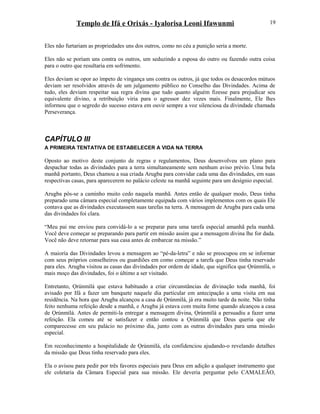 Templo de Ifá e Orixás - Iyalorisa Leoni Ifawunmi
Eles não furtariam as propriedades uns dos outros, como no céu a punição seria a morte.
Eles não se poríam uns contra os outros, um seduzindo a esposa do outro ou fazendo outra coisa
para o outro que resultaria em sofrimento.
Eles deviam se opor ao ímpeto de vingança uns contra os outros, já que todos os desacordos mútuos
deviam ser resolvidos através de um julgamento público no Conselho das Divindades. Acima de
tudo, eles deviam respeitar sua regra divina que tudo quanto alguém fizesse para prejudicar seu
equivalente divino, a retribuição viria para o agressor dez vezes mais. Finalmente, Ele lhes
informou que o segredo do sucesso estava em ouvir sempre a voz silenciosa da divindade chamada
Perseverança.
CAPÍTULO III
A PRIMEIRA TENTATIVA DE ESTABELECER A VIDA NA TERRA
Oposto ao motivo deste conjunto de regras e regulamentos, Deus desenvolveu um plano para
despachar todas as divindades para a terra simultaneamente sem nenhum aviso prévio. Uma bela
manhã portanto, Deus chamou a sua criada Arugba para convidar cada uma das divindades, em suas
respectivas casas, para aparecerem no palácio celeste na manhã seguinte para um desígnio especial.
Arugba pôs-se a caminho muito cedo naquela manhã. Antes então de qualquer modo, Deus tinha
preparado uma câmara especial completamente equipada com vários implementos com os quais Ele
contava que as divindades executassem suas tarefas na terra. A mensagem de Arugba para cada uma
das divindades foi clara.
“Meu pai me enviou para convidá-lo a se preparar para uma tarefa especial amanhã pela manhã.
Você deve começar se preparando para partir em missão assim que a mensagem divina lhe for dada.
Você não deve retornar para sua casa antes de embarcar na missão.”
A maioría das Divindades levou a mensagem ao “pé-da-letra” e não se preocupou em se informar
com seus próprios conselheiros ou guardiões em como começar a tarefa que Deus tinha reservado
para eles. Arugba visitou as casas das divindades por ordem de idade, que significa que Ọrúnmìlá, o
mais moço das divindades, foi o último a ser visitado.
Entretanto, Ọrúnmìlá que estava habituado a criar circunstâncias de divinação toda manhã, foi
avisado por Ifá a fazer um banquete naquele dia particular em antecipação a uma visita em sua
residência. Na hora que Arugba alcançou a casa de Ọrúnmìlá, já era muito tarde da noite. Não tinha
feito nenhuma refeição desde a manhã, e Arugba já estava com muita fome quando alcançou a casa
de Ọrúnmìlá. Antes de permiti-la entregar a mensagem divina, Ọrúnmìlá a persuadiu a fazer uma
refeição. Ela comeu até se satisfazer e então contou a Ọrúnmìlá que Deus queria que ele
comparecesse em seu palácio no próximo dia, junto com as outras divindades para uma missão
especial.
Em reconhecimento a hospitalidade de Ọrúnmìlá, ela confidenciou ajudando-o revelando detalhes
da missão que Deus tinha reservado para eles.
Ela o avisou para pedir por três favores especiais para Deus em adição a qualquer instrumento que
ele coletaria da Câmara Especial para sua missão. Ele deveria perguntar pelo CAMALEÃO,
19
 