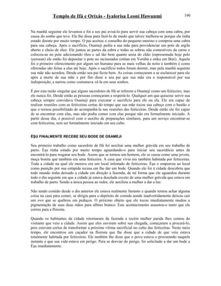 Templo de Ifá e Orixás - Iyalorisa Leoni Ifawunmi
Na manhã seguinte ele levantou e foi a seu pai avisá-lo para servir sua cabeça com uma cabra, por
causa do sonho que teve. Ele lhe disse para fazê-lo de modo que talvez melhora-se porque ele tinha
estado doente por muito tempo. O pai aceitou o conselho do pequeno menino e comprou uma cabra
para sua cabeça. Após o sacrifício, Osameji pediu a sua mãe para providenciar um pote de argila
aberto e cheio de óleo. Ele juntou as partes da cabra e todas as sobras não comestíveis da carne e
colocou-as no pote adicionando óleo e sal tão bem quanto areia do chão (representada hoje pelo
iyerosun) ele então foi depositar o pote no incinerador (otitan em Yorùbá e otiku em Bini). Aquele
foi o primeiro oferecimento por algum ser humano para as mais velhas da noite e também é como
oferendas são feitas a elas até hoje. Após o sacrifício todos foram dormir, mas pela manhã seguinte
sua mãe não acordou. Desde então seu pai ficou bem. As coisas começaram a se esclarecer para ele
após a morte de sua mãe e por fim disse a seu pai que sua mãe era a responsável por sua
indisposição, e narrou como costumava vê-la em seus sonhos.
É por esta razão singular que alguns sacerdotes de Ifá se referem a Osameji como um feiticeiro, mas
ele nunca foi. Desde então as pessoas começaram a respeitá-lo. Qualquer um que quisesse servir sua
cabeça sempre convidava Osameji para executar o sacrifício para ele ou ela. Ele era capaz de
realizar reuniões com as feiticeiras certas do tempo que sua mãe tocou sua cabeça com o bastão o
que o tornou possibilitado de acompanhá-la nas reuniões das feiticeiras. Desde então ele foi capaz
de se encontrar com elas, mas não podia comer com elas porque não era formalmente iniciado. A
partir desse dia, é possível com o auxílio de preparações similares, para um noviço encontrar-se
com feiticeiras, sem ser formalmente iniciado em seu culto.
ÈŞU FINALMENTE RECEBE SEU BODE DE OSAMEJI
Seu primeiro trabalho como sacerdote de Ifá foi auxiliar uma mulher grávida em seu trabalho de
parto. Èşu tinha estado por muito tempo aguardando-o para iniciar seu sacerdócio antes de
encontrá-lo para resgatar seu bode. Assim que se tornou um homem, ele se casou como uma jovem,
moça bonita que também era uma feiticeira. A casa que vivia era também habitada por feiticeiras.
Toda a cidade na qual ele morava era um local infestado de feiticeiras. Èşu o empurrou ao local
como punição por sua estúpida recusa em lhe dar um bode. Quando ele foi à cidade descobriu que
todo mundo tinha deixado a cidade em direção a fazenda, de tal forma que ele aguardou durante
todo o dia seguinte em que a cidade já estava desolada exceto de uma mulher grávida que estava em
trabalho de parto. Sendo a única pessoa ao redor, ele auxiliou a mulher a dar a luz.
Não tendo comido desde o dia anterior ele estava realmente faminto e quando tentou achar alguma
coisa na casa para comer, se dirigiu para o depósito de comida aonde inadvertidamente deixou cair
um ovo que se quebrou em pedaços. O próximo objeto que ele tocou imediatamente mudou a
pigmentação de suas duas mãos para albino branco. Este acontecimento assustou-o tanto que ele
correu para a floresta.
Quando os habitantes da cidade retornaram da fazenda a recém mulher parida lhes contou do
visitante que veio a cidade. Assim que eles ouviram sobre sua chegada, começaram a procurá-lo,
pois estavam certos de transformar a próxima vítima sacrificial no culto das feiticeiras. Neste meio
tempo, ele encontrou um caçador na floresta que lhe disse que a cidade de que veio estava
totalmente habitada por feiticeiras. Ele também lhe disse que o povo estava o procurando naquele
instante e que sua vida estava em perigo. Para se desviar do perigo, foi solicitado a dar um bode a
Èşu imediatamente.
190
 