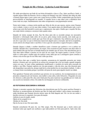 Templo de Ifá e Orixás - Iyalorisa Leoni Ifawunmi
Ele então providenciou um bode de sua bolsa divinatória e deu-o a Èşu. Após sacrificar o bode, o
caçador pegou folhas da floresta e lavou a cabeça de Osameji com elas. Osameji não sabia da onde
o homem pegou água e nem o pote com o qual lavava as folhas. Então compreendeu que Èşu havia
provavelmente se transfigurado no caçador. O caçador lavou a suas mãos com a substância bem
como todo seu corpo. Imediatamente suas mãos recuperaram a sua pigmentação normal.
Neste meio tempo, a criança recém parida que falou do dia em que nasceu, narrou como Osameji
veio à cidade e como a cor de suas mãos mudou. Com aquela marca de identificação todo o povo
achava que seria fácil prendê-lo assim que o capturassem, mas após o banho que o caçador lhe deu,
seu corpo inteiro começou a escurecer tanto quanto antes.
Quando ele tentou escapar da área, Èşu lhe disse para não se esconder porque era necessário
desmentir a informação dada sobre ele ao povo, pela criança recém nascida, com medo que as
feiticeiras perseguissem-no aonde quer que fosse até que o matassem. Èşu enfatizou que ele já era
um alvo e que uma vez que as feiticeiras marcavam alguém para a execução, não havia escapatória,
exceto através de cheque-mate e sacrifício. Com o que ele concordou e seguiu Èsù para a cidade.
Quando chegou à cidade, a mulher identificou como o homem que quebrou o ovo e poluiu seu
remédio. Quando elas o questionaram, ele negou. Elas avisaram-no para mostrar suas duas mãos as
quais tinham dito que haviam se tornado brancas do remédio que ele tocou. Elas descobriram que as
suas duas mãos tinham a mesma cor do resto do seu corpo, tão negras quanto o carvão. O povo
então se voltou para a mulher para ela explicar como sabia que era o estrangeiro quem cometeu a
ofensa e ela revelou que foi seu filho mais velho que disse.
Já que ficou claro que a mulher havia mentido, acusaram-na de ingratidão grosseira por tentar
destruir o homem que veio auxiliá-la no esforço de conseguir dar a luz em tempo, quando ninguém
estava em casa. As mais velhas rapidamente modificaram o veredicto de morte pela execução da
mulher e seu filho. Osameji suplicou em vão para poupar a vida dos dois, mas elas disseram para
não desperdiçar suas palavras, porque nada havia como perdoá-las em sua própria tradição. A mãe e
a criança foram executadas porque é proibido sob pena de morte para alguém mentir na cidade.
Para agradecer Osameji pela assistência que prestou em sua ausência, ela recompensaram-no com
presentes compostos por um homem, uma mulher e uma cabra, todos feiticeiros. Chegando em casa
ele ofereceu a cabra para Ifá e deu outro bode para Èşu para expressar sua gratidão por ter vindo em
seu socorro no momento crítico. Ele então fez um banquete em louvor a Ọrúnmìlá.
AS FEITICEIRAS DESCOBREM A VERDADE
Durante o encontro seguinte das feiticeiras elas descobriram que foi Èşu quem auxiliou Osameji a
falsificar os acontecimentos da história que lhes foi dada pela mulher e pela criança executadas, e
então decidiram que Osameji deveria morrer antes do final daquele ano. Ele viu em seu sonho e
decidiu convocar os seguintes Awo para divinação:
Ajibola ni sawo ki maaki, meeki
Opolo mi ko yongidi le wa
Akidan mi Ata mode
Ojo ko ba mu ni run, Oni moni dede.
Quando consultaram Ifá para ele, seu Odu surgiu. Eles lhe disseram que a morte estava por
acontecer antes que aquele ano acabasse e que nada poderia ser feito para pará-lo. Após estas más
191
 
