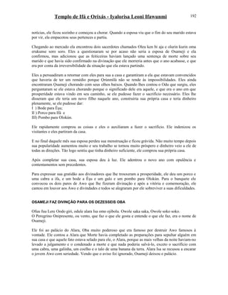 Templo de Ifá e Orixás - Iyalorisa Leoni Ifawunmi
notícias, ele ficou sozinho e começou a chorar. Quando a esposa viu que o fim do seu marido estava
por vir, ela empacotou seus pertences e partiu.
Chegando ao mercado ela encontrou dois sacerdotes chamados Oleu ken bi aja e olurin kurin oma
erukunse soro soro. Eles a questionaram se por acaso não seria a esposa de Osameji e ela
confirmou, mas adicionou que as feiticeiras haviam lançado uma sentença de morte sobre seu
marido e que havia sido confirmado na divinação que ele morreria antes que o ano acabasse, e que
era por conta da irreversibilidade da situação que ela estava partindo.
Eles a persuadiram a retornar com eles para sua a casa e garantiram a ela que estavam convencidos
que haveria de ter um remédio porque Ọrúnmìlá não se rende às impossibilidades. Eles ainda
encontraram Ọsameji chorando com seus olhos baixos. Quando lhes contou o Odu que surgiu, eles
perguntaram se ele estava chorando porque o significado dele era aquele, e que era o ano em que
prosperidade estava vindo em seu caminho, se ele pudesse fazer o sacrifício necessário. Eles lhe
disseram que ele teria um novo filho naquele ano, construiria sua própria casa e teria dinheiro
plenamente, se ele pudesse dar:
I ) Bode para Èşu;
II ) Porco para Ifá e
III) Pombo para Olokún.
Ele rapidamente comprou as coisas e eles o auxiliaram a fazer o sacrifício. Ele indenizou os
visitantes e eles partiram da casa.
E no final daquele mês sua esposa perdeu sua menstruação e ficou grávida. Não muito tempo depois
sua popularidade aumentou muito e seu trabalho se tornou muito próspero e dinheiro veio a ele de
todas as direções. Tão logo sentiu que tinha dinheiro suficiente, ele comprou sua própria casa.
Após completar sua casa, sua esposa deu à luz. Ele adentrou o novo ano com opulência e
contentamentos sem precedentes.
Para expressar sua gratidão aos divinadores que lhe trouxeram a prosperidade, ele deu um porco e
uma cabra a ifa, e um bode a Èşu e um galo e um pombo para Olokún. Para o banquete ele
convocou os dois pares de Awo que lhe fizeram divinação e após a vitória e comemoração, ele
cantou em louvor aos Awo e divindades e todos se alegraram por ele sobreviver a suas dificuldades.
OSAMEJI FAZ DIVINÇÃO PARA OS DEZESSEIS OBA
Ofuu fuu Lere Oodo giri, odule alara Isa omo ojibolu. Owole saka saka, Owole soko soko.
O Peregrino Onipresente, ou vento, que faz o que ele gosta e entende o que ele faz, era o nome de
Osameji.
Ele foi ao palácio do Alara, Oba muito poderoso que era famoso por destruir Awo famosos à
vontade. Ele contou a Alara que Morte havia completado as preparações para sepultar alguém em
sua casa e que aquele fato estava selado para ele, o Alara, porque as mais velhas da noite haviam-no
levado a julgamento e o condenado a morte e que nada poderia salvá-lo, exceto o sacrifício com
uma cabra, uma galinha, um coelho e o talo de uma banana da terra. Alara Isa se recusou a encarar
o jovem Awo com seriedade. Vendo que o aviso foi ignorado, Osameji deixou o palácio.
192
 