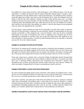 Templo de Ifá e Orixás - Iyalorisa Leoni Ifawunmi
Ele também foi a Ajero, Olowo de Owo, o Illa de Orangun, o Owa Obokun de Ijesa, o Ewi de Ado
Ajuwaleke e o restante dos dezesseis Oba do mundo conhecidos naquele tempo. Um após o outro,
todos o ignoraram. Eles não sabiam muito a respeito das feiticeiras e sua influência sobre o mundo e
assim não sabiam que crédito e peso dar ao aviso de Osameji. Ele se sentiu sob obrigação divina de
alertar os Oba de sua morte iminente, fazendo sua parte. Então retornou para casa e ao chegar
também foi até dois Awo para divinação e foi dito que Morte também estava em seu caminho e que
a sepultura tinha sido preparada pelas mais velhas da noite em sua casa. Ele também foi avisado a
fazer sacrifício com uma cabra, uma galinha, um coelho e o talo de uma banana da terra preparada
como um caixão. Ele rapidamente fez o sacrifício.
Um mês depois a morte repentina do Alara Isa foi anunciada e um após outro, todos os dezesseis
Oba que ele tinha advertido, se juntaram aos seus ancestrais. Quando os representantes da noite que
estavam consumindo os Oba, chegaram até a casa de Osameji, viram que ele havia construído
fortificações ao seu redor e deixaram-no ileso. Eles se regalaram com o banquete que ele havia
preparado por intermédio do sacrifício feito, mas já que eles tinham feito uma sepultura em sua
casa, enterraram o crânio da cabra e o caixão do caule da banana da terra em cima dele, e deixaram
sua casa. Ele viveu até a idade avançada.
OSAMEJI É ACUSADO DE SER UM FEITICEIRO
Numa noite, ele sonhou que foi chamado a juízo perante a conferência das divindades e acusado de
uma ofensa secreta. Na manhã seguinte ele foi até um Awo chamado Asare Lo, Awa Ajoyo, para
divinação. Foi avisado a fazer sacrifício com um carneiro, dez caracóis, um coelho e um peixe para
Ifá, a fim de que talvez alguém não levantasse uma falsa acusação contra ele. Ele fez o sacrifício.
Neste meio tempo houve confusão entre os dezesseis Olodus de Ọrúnmìlá quando Orongun-Meji
acusou Osameji de ser o feiticeiro que estava matando os filhos Eji-Elemere. A acusação criou tanto
furor que os dezesseis Olodus convocaram uma conferência para solucionar a questão. Eles
descobriram que os filhos de Eji-Elemere estavam sendo mortos por suas esposas. Osameji foi
então inocentado e Orangun-Meji foi avisado a se desculpar por mentir contra ele.
OSAMEJI DESCOBRE A CAUSA DOS SEUS PROBLEMAS
Ele estava ficando preocupado porque estava justamente solucionando um problema após o outro.
Ele foi a um Awo chamado Esi Saara, Esi Jasan, que o avisou a dar um bode a Èşu e um porco para
Ifá e oito ovos e um bode castrado para as mais velhas da noite. Ele fez o sacrifício.
Logo após o sacrifício, sua esposa mais velha sentiu uma palma em sua face e começou a confessar
como estava fomentando um problema após o outro para ele por meio de feitiçaria. A mulher
confessou tudo que ela havia feito e prometeu que daí em diante ele não iria ter mais problemas e
que desfrutaria felicidade perpétua por todo o resto de sua vida. A mulher então lhe implorou por
perdão e ele a atendeu. Depois disso, Osameji não teve mais problemas com feiticeiras.
OSAMEJI FINALMENTE AJUSTA SUAS CONTAS COM A FEITIÇARIA COM UM CONVÊNIO
193
 