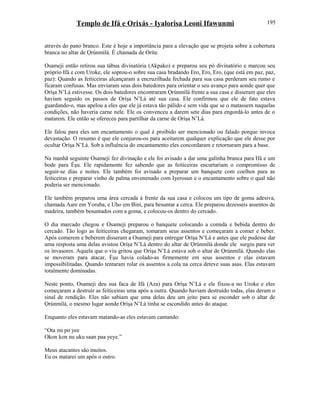 Templo de Ifá e Orixás - Iyalorisa Leoni Ifawunmi
através do pano branco. Este é hoje a importância para a elevação que se projeta sobre a cobertura
branca no altar de Ọrúnmìlá. È chamada de Oríte.
Osameji então retirou sua tábua divinatória (Akpako) e preparou seu pó divinatório e marcou seu
próprio Ifá e com Uroke, ele soprou-o sobre sua casa bradando Ero, Ero, Ero, (que está em paz, paz,
paz): Quando as feiticeiras alcançaram a encruzilhada fechada para sua casa perderam seu rumo e
ficaram confusas. Mas enviaram seus dois batedores para orientar o seu avanço para aonde quer que
Oríşa N’Lá estivesse. Os dois batedores encontraram Ọrúnmìlá frente a sua casa e disseram que eles
haviam seguido os passos de Oríşa N’Lá até sua casa. Ele confirmou que ele de fato estava
guardando-o, mas apelou a eles que ele já estava tão pálido e sem vida que se o matassem naquelas
condições, não haveria carne nele. Ele os convenceu a darem sete dias para engordá-lo antes de o
matarem. Ele então se ofereceu para partilhar da carne de Oríşa N’Lá.
Ele falou para eles um encantamento o qual é proibido ser mencionado ou falado porque invoca
devastação. O resumo é que ele conjurou-os para aceitarem qualquer explicação que ele desse por
ocultar Oríşa N’Lá. Sob a influência do encantamento eles concordaram e retornaram para a base.
Na manhã seguinte Osameji fez divinação e ele foi avisado a dar uma galinha branca para Ifá e um
bode para Èşu. Ele rapidamente fez sabendo que as feiticeiras encurtariam o compromisso de
seguir-se dias e noites. Ele também foi avisado a preparar um banquete com coelhos para as
feiticeiras e preparar vinho de palma envenenado com Iyerosun e o encantamento sobre o qual não
poderia ser mencionado.
Ele também preparou uma área cercada à frente da sua casa e colocou um tipo de goma adesiva,
chamada Aare em Yoruba, e Uho em Bini, para besuntar a cerca. Ele preparou dezesseis assentos de
madeira, também besuntados com a goma, e colocou-os dentro do cercado.
O dia marcado chegou e Osameji preparou o banquete colocando a comida e bebida dentro do
cercado. Tão logo as feiticeiras chegaram, tomaram seus assentos e começaram a comer e beber.
Após comerem e beberem disseram a Osameji para entregar Oríşa N’Lá e antes que ele pudesse dar
uma resposta uma delas avistou Oríşa N’Lá dentro do altar de Ọrúnmìlá donde ele surgiu para ver
os invasores. Aquela que o viu gritou que Oríşa N’Lá estava sob o altar de Ọrúnmìlá. Quando elas
se moveram para atacar, Èşu havia colado-as firmemente em seus assentos e elas estavam
impossibilitadas. Quando tentaram rolar os assentos a cola na cerca deteve suas asas. Elas estavam
totalmente dominadas.
Neste ponto, Osameji deu sua faca de Ifá (Aza) para Oríşa N’Lá e ele fixou-a no Uroke e eles
começaram a destruir as feiticeiras uma após a outra. Quando haviam destruído todas, elas deram o
sinal de rendição. Eles não sabiam que uma delas deu um jeito para se esconder sob o altar de
Ọrúnmìlá, o mesmo lugar aonde Oríşa N’Lá tinha se escondido antes do ataque.
Enquanto eles estavam matando-as eles estavam cantando:
“Ota mi po yee
Okon kon nu uku saan paa yeye.”
Meus atacantes são muitos.
Eu os matarei um após o outro.
195
 