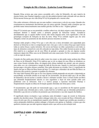 Templo de Ifá e Orixás - Iyalorisa Leoni Ifawunmi
Quando Oríşa avistou que uma estava escondida sob o altar de Ọrúnmìlá, ele quis matá-la da
mesma forma, mas Osameji impediu-o, pois ele não poderia destruir nada colocado sob seu altar de
Ifá da mesma forma que sua vida (Oríşa N’Lá) foi poupada sob o mesmo altar.
Eles então retiraram a feiticeira que era uma mulher e removeram a cola de seu corpo. Quando eles
examinaram-na atentamente descobriram que ela estava grávida. Osameji então comentou que era
proibido matar intencionalmente uma mulher grávida. Em Bini se diz: “Aigbozi gbeken”.
Oríşa N’Lá insistiu que se era permitido a mulher sobreviver, ela daria origem a mais feiticeiras que
tentariam destruir o mundo como a primeira geração de feiticeiras tentou. Acredita-se
decididamente que se aquela mulher tivesse sido morta naquela noite, teria significado o fim da
genealogia (criação) da feitiçaria na face da terra. Oríşa N’Lá contudo sugeriu que ela seria
obrigada a tomar um juramento de não destruir pessoas inocentes na terra.
Osameji então propôs a Oríşa N’Lá que o solo (Ile) era a única divindade com capacidade para
destruir as feiticeiras se elas se comportassem mal, visto que o solo é a única força que supervisiona
todas as outras forças e ações terrestres. Ele cavou um buraco no chão e preencheu-o com todos os
tipos de alimentos comestíveis com obi colocado no topo delas. Eles então fizeram-na jurar ao chão
(Ile) matá-la ou a qualquer um de seus filhos de geração a geração se elas em alguma ocasião
matassem algum dos filhos seus ou de Ọrúnmìlá sem uma causa justa. Ela fez o juramento e comeu
o obi no topo do monte.
Contudo ela lhes pediu para deixá-la saber como iria comer se não podia matar nenhum dos filhos
de Deus ou de Ọrúnmìlá. Oríşa N’Lá replicou que se ele ou algum de seus filhos as ofendesse ou
suas coisas fossem retiradas delas, ele pagaria pela ofensa matando um animal, seja um carneiro,
uma cabra, ave, etc e derramaria o sangue do lado de fora da casa. Aquele é o sinal que as oferendas
haviam pago a ela pelas ofensas cometida. Elas então deixaram no sozinho. Este é o significado da
Sarah com que os filhos de Deus fazem até hoje. É o sinal que a oferenda é de um filho de Deus e as
feiticeiras irão aceitá-la e garantir os pedidos do ofertante.
Por outro lado Osameji disse que se ela visse alguma comida preparada em um pote e depositada na
encruzilhada, na beirada estrada ou no topo de um incinerador, ela deverá saber que é de um filho
de Ọrúnmìlá e deverá aceitar a comida e deixar o ofertante sozinho. Este é o Etutu (Izobo em Bini)
que Ọrúnmìlá freqüentemente adverte os seus seguidores a fazer de noite quando estão com
problemas com as feiticeiras. Este é o motivo porque o Iyerosun marcando Osameji é
freqüentemente traçado na tábua de divinação quando oferendas são feitas para a noite.
O encantamento, que não pode ser mencionado aqui, e que os sacerdotes de Ifá repetem quando
estão fazendo uma oferenda para a noite, é para fazê-los se lembrar que as oferendas pertencem a
Ọrúnmìlá e que devem se lembrar do juramento que ministraram a sua mãe naquele dia fatídico.
O significado destas revelações é que nenhuma outra divindade é capaz de resistir às feiticeiras
quando elas decidem atacar. Elas podem subjugar todos eles, com exceção de Deus e Ọrúnmìlá, por
causa do jeito que eles as manipularam naquela noite fatídica. Alguém que acredita que encantos e
outros preparados diabólicos podem subjugar a feitiçaria está apenas se iludindo, a menos que elas
quebrem contrato que sua mãe registrou naquela noite e que salvou-as da extinção total.
CAPÍTULO XXIII - ETURA-MEJI
I I
196
 