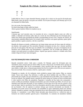 Templo de Ifá e Orixás - Iyalorisa Leoni Ifawunmi
I I I I
I I
I I
Lahila Ilala hu. Este é o signo chamado Otumeji, porque ele é o único no céu que fez divinação para
Baba Imole, antes de deixar o céu para este mundo. Ele foi para divinação com Otumeji que no céu
era chamado Eni Baba Iaaba.
Eni a ba la aba, Eeni abaa laaba,
Eni aba la baa lanpe ni baba, adifa fun Imole
Abewu gereje tiojokosi ibikon tio maakere aye je.
Significando:
A pessoa que você encontra uma vez encontra de novo, e encontra depois como um velho na
cidade, é chamado um homem velho. Que era o nome do Awo (Otumeji) que fez divinação para a
cabeça dos Imoles para possibilitá-las herdar a prosperidade da terra com o mínimo de esforço, de
uma posição sedentária.Baba Imole, foi avisado a fazer sacrifício com quatro galinhas, quatro galos,
quatro pombos e quatro caracóis, e ele fez o sacrifício.
Quando ele chegou ao mundo, combateu por um longo tempo antes que ele fosse capaz de realizar o
seu destino, mas quando por fim encontrou Otumeji novamente na terra, fez o mesmo sacrifício
para ele em uma gruta e lhe disse que seu rebanho iria se multiplicar, mas que a recompensa de seu
sacrifício seria colhida pelos seus descendentes e seguidores. Ele foi avisado que dinheiro viria
sempre com muito pouco ou nenhum esforço. Aqueles que querem conhecer a verdade sobre Deus
sempre chega até ele por uma mensagem.
ELE FEZ DIVINAÇÃO PARA O AMENDOIM
Quando amendoim estava vindo para o mundo, foi Otumeji, quem fez divinação para ela.
Amendoim estava ansiosa para ter muitos filhos na terra a fim de que sua família talvez gozasse de
eterna popularidade. Mas ela foi recomendada a fazer sacrifício para que após ter muitos filhos,
seus irmãos e irmãs não se voltassem para destruí-los.Ela foi avisada a servir Ifá com um carneiro e
Èşu com um bode. Ela se recusou a fazê-lo, e partiu para o mundo.
Chegando ao mundo, ela foi realmente muito produtiva porque tinha muitos filhos ao mesmo
tempo. Nesse meio tempo, Èşu informou o coelho que havia também tido seus filhos e estava
procurando por comida com que alimentá-los, e que amendoim havia tido filhos, mas escondeu seus
jovens no subsolo. Èşu também atraiu a atenção do ouriço (ekun em Yoruba ou Orere em Bini) para
o valor nutritivo dos filhos de amendoim. Seguindo o conselho de Èşu todos eles começaram a
comer os filhos de amendoim. Quando ela descobriu que estava ficando sem filhos, foi até um Awo
chamado Jemi Sudi para divinação. O Awo também a avisou para servir Ifá com um carneiro e Èşu
com um bode. Após os sacrifícios, Èşu foi ao fazendeiro adverti-lo para colocar armadilhas ao redor
de sua fazenda a fim de capturar os animais intrusos que estavam devastando sua fazenda. O
fazendeiro de acordo cercou sua fazenda com armadilhas as quais capturaram muitos dos animais
intrusos. Quando os animais viram que amendoim havia sido efetivamente fortificado, desistiram da
fazenda, e o amendoim e seus filhos foram deixados para desenvolver-se e sobreviver para se
tornarem um rentável produto agrícola para a humanidade. As sementes de amendoim também
197
 