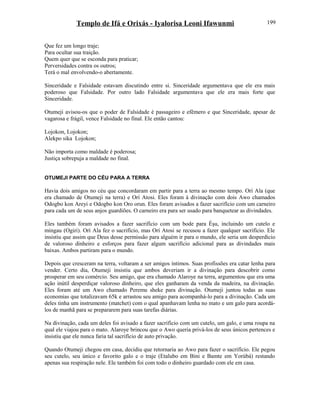 Templo de Ifá e Orixás - Iyalorisa Leoni Ifawunmi
Que fez um longo traje;
Para ocultar sua traição.
Quem quer que se esconda para praticar;
Perversidades contra os outros;
Terá o mal envolvendo-o abertamente.
Sinceridade e Falsidade estavam discutindo entre si. Sinceridade argumentava que ele era mais
poderoso que Falsidade. Por outro lado Falsidade argumentava que ele era mais forte que
Sinceridade.
Otumeji avisou-os que o poder de Falsidade é passageiro e efêmero e que Sinceridade, apesar de
vagarosa e frágil, vence Falsidade no final. Ele então cantou:
Lojokon, Lojokon;
Alekpo sika Lojokon;
Não importa como maldade é poderosa;
Justiça sobrepuja a maldade no final.
OTUMEJI PARTE DO CÉU PARA A TERRA
Havia dois amigos no céu que concordaram em partir para a terra ao mesmo tempo. Orí Ala (que
era chamado de Otumeji na terra) e Orí Atosi. Eles foram à divinação com dois Awo chamados
Odogbo kon Areyi e Odogbo kon Oro orun. Eles foram avisados a fazer sacrifício com um carneiro
para cada um de seus anjos guardiões. O carneiro era para ser usado para banquetear as divindades.
Eles também foram avisados a fazer sacrifício com um bode para Èşu, incluindo um cutelo e
mingau (Ogiri). Orí Ala fez o sacrifício, mas Orí Atosi se recusou a fazer qualquer sacrifício. Ele
insistiu que assim que Deus desse permissão para alguém ir para o mundo, ele seria um desperdício
de valoroso dinheiro e esforços para fazer algum sacrifício adicional para as divindades mais
baixas. Ambos partiram para o mundo.
Depois que cresceram na terra, voltaram a ser amigos íntimos. Suas profissões era catar lenha para
vender. Certo dia, Otumeji insistiu que ambos deveriam ir a divinação para descobrir como
prosperar em seu comércio. Seu amigo, que era chamado Alaroye na terra, argumentou que era uma
ação inútil desperdiçar valoroso dinheiro, que eles ganharam da venda da madeira, na divinação.
Eles foram até um Awo chamado Peremu sheke para divinação. Otumeji juntou todas as suas
economias que totalizavam 65k e arrastou seu amigo para acompanhá-lo para a divinação. Cada um
deles tinha um instrumento (matchet) com o qual apanhavam lenha no mato e um galo para acordá-
los de manhã para se prepararem para suas tarefas diárias.
Na divinação, cada um deles foi avisado a fazer sacrifício com um cutelo, um galo, e uma roupa na
qual ele viajou para o mato. Alaroye brincou que o Awo queria privá-los de seus únicos pertences e
insistiu que ele nunca faria tal sacrifício de auto privação.
Quando Otumeji chegou em casa, decidiu que retornaria ao Awo para fazer o sacrifício. Ele pegou
seu cutelo, seu único e favorito galo e o traje (Etalubo em Bini e Bamte em Yorùbá) restando
apenas sua respiração nele. Ele também foi com todo o dinheiro guardado com ele em casa.
199
 