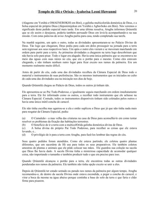 Templo de Ifá e Orixás - Iyalorisa Leoni Ifawunmi
(Alagemo em Yorùbá e OMAENEROKHI em Bini), a galinha multicolorída doméstica de Deus, e a
bolsa especial do próprio Deus (Akponimijekun em Yorùbá e Agbavboko em Bini). Nós veremos o
significado deste pedido especial mais tarde. Em uma última ressalva, Arugba informou Ọrúnmìlá
que se ele assim o desejasse, poderia também persuadir Deus em levá-la acompanhando-o na sua
missão. Com estas palavras de aviso Arugba partiu para casa, tendo completado sua tarefa.
Na manhã seguinte, um após o outro, todas as divindades apresentaram-se no Palácio Divino de
Deus. Tão logo que chegaram, Deus pediu para cada um deles prosseguir na jornada para a terra
sem regressar aos seus respectivos lares. Um após o outro eles vieram e se moveram marchando em
ordem para partir para a terra. As primeiras divindades a chegarem na terra logo descobriram que
não havia solo para pisar. Todo o lugar era alagado. Havia uma única palmeira que se encontrava no
meio das águas com suas raízes no céu, que era o portão para o mesmo. Como eles estavam
chegando, e não tinham nenhum outro lugar para ficar exceto nos ramos da palmeira. Era um
momento realmente muito difícil.
Antes de partir do céu, cada uma das divindades recolheu da Câmara Especial de Deus todo o
material e instrumentos de suas preferências. São os mesmos instrumentos que os iniciados no culto
de cada uma das divindades usa na iniciação nos dias de hoje.
Quando Ọrúnmìlá chegou ao Palácio de Deus, todos os outros já tinham ido.
Ele apresentou-se ao Pai Todo-Poderoso, e igualmente seguiu marchando em ordem imediatamente
para a terra. Ele foi informado como os outros, a recolher todo instrumento que ele achasse na
Câmara Especial. Contudo, todos os instrumentos disponíveis tinham sido coletados pelos outros e
havia uma única inútil concha de caracol.
Ele não tinha escolha mas agarrou-se a ela e então suplicou a Deus que já que não tinha nada mais
para resgatar da Câmara Especial, pediu:
(a) O Camaleão - a mas velha das criaturas na casa de Deus para aconselhá-lo em como tentar
resolver os problemas da fixação das habitações terrestres.
(b) O benefício de ir a terra com a multicolOrída galinha doméstica divina de Deus.
(c) A bolsa divina do próprio Pai Todo Poderoso, para recolher as coisas que ele estava
levando, e...
(d) O privilégio de ir para a terra com Arugba, para fazê-los lembrar das regras do céu.
Seus quatro pedidos foram atendidos. Como ele estava partindo, ele coletou quatro plantas
diferentes, que um sacerdote de Ifá usa para todos os seus preparativos. Ele também coletou
amostras de plantas e animais que ele pôde colocar nas mãos. Ele guardou sua coleção na sacola
que Deus lhe havia dado. A sacola Divina tinha a misteriosa capacidade de acomodar qualquer
coisa, não importando o tamanho e também produzir tudo o que era preciso para isso.
Quando Ọrúnmìlá alcançou o portão para a terra, ele encontrou todas as outras divindades
penduradas nos ramos da palmeira. Ele também não tinha opção exceto se unir a eles.
Depois de Ọrúnmìlá ter estado sentado ou parado nos ramos da palmeira por algum tempo, Arugba
recomendou-o, de dentro da sacola Divina onde estava escondida, a pegar a concha do caracol, e
virar a boca da mesma na água abaixo porque continha a base do solo da terra e que faria o chão
firme para pisarem.
20
 