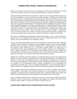 Templo de Ifá e Orixás - Iyalorisa Leoni Ifawunmi
forma de um caçador neutro. Ele avisou aos mensageiros celestes para retornarem para casa para
trazerem a recompensa ofertada a fim de que talvez persuadisse o vendedor a concordar.
Os representantes de Olokún foram os primeiros a retornar e lhes foi dada à primeira tartaruga em
troca das recompensas que eles trouxeram. Èşu então perguntou a Otumeji se ele tinha outra
tartaruga para vender e ele respondeu que tinha deixado uma dentro de seu fardo de lenha. Assim
que os representantes de Olokún partiram, Èşu recomendou-o para ocultar seus presentes em uma
cabana próxima. Depois disso eles tomaram posição para aguardar a chegada dos representantes de
Ala. Logo em seguida os representantes de Ala chegaram com sua recompensa as quais eles de bom
grado e rapidamente pagaram e coletaram a segunda tartaruga, se alegrando porque haviam vencido
os representantes de Olokún. Com a partida dos mensageiros celestes, Otumeji levou todas as suas
coisas para a cabana e os humanos cativos foram rapidamente colocados para construir uma
residência para seu novo mestre. Todavia, Èşu alertou-o a ir e vender sua lenha e se alimentasse
com o que proviesse disso. Ele vendeu a por 65k e Èşu lhe disse para utilizar o dinheiro para
comprar sua comida do dia a dia para comer. Aquele foi à última de sua lenha comercializada.
Sua vida foi imediatamente transformada de penúria para fartura e ele se tornou facilmente o
homem mais rico das redondezas. Ele agora tinha um novo estabelecimento para si com muitas
esposas, servos e comerciantes sob seus chamados e ordens.
Um dia, seu amigo compreendeu que não tinha visto Otumeji no mato por muito tempo. Decidiu ir
e procurar por ele. Chegou ao seu portão com sua almofada e cutelo e sentiu o ar da prosperidade
por toda à volta, com muitas construções pontilhando todo o estabelecimento. Ele estava confuso.
Sua primeira reação quando não viu o costumeiro caçador Otumeji foi pensar que ele
provavelmente havia sido desapropriado pelos ricos ocupantes. Quando estava caminhando ao
redor, o porteiro interceptou-o, e ele explicou que estava procurando por seu sócio, Otumeji. Por
ousar mencionar o nome de seu Lord, o porteiro começou a bater nele. Ele entretanto insistiu que o
homem era seu amigo e eles levaram-no para dentro para encontrar seu mestre.
Quando ele viu Otumeji, não pode reconhecê-lo. Contudo ele insistiu que estava procurando por seu
amigo, com quem costumava comercializar lenha. Otumeji perguntou-lhe se ele reconheceria o
homem se o visse. Com o que Otumeji começou a verter lágrimas e se identificou. Ele revelou que
foi o dia que ele abandonou-o na floresta após se recusar a emprestar-lhe para usar seu cutelo que
ele descobriu sua recém-descoberta fortuna. Otumeji recordou-lhe que sua prosperidade era
proveniente do sacrifício que ele fez. Ele também perguntou-lhe se estava pronto para fazer seu
próprio sacrifício e ele respondeu afirmativamente mas se aborreceu porque ele não tinha dinheiro.
Naquele estágio, Otumeji lhe deu dinheiro com que fazer seu sacrifício e apanhou cinco homens,
cinco mulheres, cinco cabras, cinco sacolas de dinheiro, etc., para agradecer ao Awo que fez
divinação e o sacrifício para ele e implorou-lhe para fazer o sacrifício atrasado de seu amigo. Ele
também deu cinco bodes para Èşu para agradecer-lhe pela assistência que ele lhe prestou.
Após o sacrifício, Otumeji levou-o para lhe dar uma casa. E morar com seu próprio séqüito de
seguidores. Ambos viveram juntos e prosperaram imensamente em seguida. Eles ficaram muito
íntimos de Peremu sheke, o Awo que fez divinação e sacrifício para eles.
OTUMEJI ABRE CAMINHO PARA A PROSPERIDADE VIR PARA O MUNDO
201
 