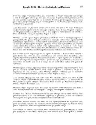 Templo de Ifá e Orixás - Iyalorisa Leoni Ifawunmi
Neste meio tempo, Juventude encontrou Idoso no caminho e se ofereceu para auxiliá-lo em carregar
o fardo de búzios, para o Idoso, que ficou grato por este tipo de gesto. Juventude, entretanto, avisou
ao Idoso que não poderia viajar em seu passo lento. Juventude, por conseguinte, viajou em um
passo rápido, mas prometeu esperar pelo Idoso nos portões do céu. Juventude se movimentou muito
rápido e logo chegou ao céu.
Antes de alcançar o céu, Juventude amarrou seus 50 búzios junto com os 201 búzios do Idoso em
um pacote simples e partiu com eles em direção ao palácio divino de Deus. Chegando ao palácio,
ele entregou a quantidade de 251 búzios como se fosse seu próprio prêmio para uma alta autorídade.
Deus, entretanto lhe avisou para aguardar a chegada do Idoso.
Quando o Idoso em seguida chegou, agradeceu a Juventude por auxiliá-lo a carregar sua parcela e
por aguardá-la. Mas quando ele exigiu seus búzios de Juventude, o último negou alguma vez tê-lo
auxiliado com o pesado fardo e insistiu que todo ele lhe pertencia. Ele na realidade acusou o Idoso
de tentar privá-lo de sua parte. O seguinte argumento atraiu a intervenção de Deus que perguntou
quanto cada um deles coletou. O Homem jovem explicou que saiu de casa com 251 búzios porque
estava ansioso para ter a autoridade mais forte. Quando o fardo foi contado, realmente continha 251
búzios. Deus então decidiu que os búzios pertenciam ao Jovem homem e ele lhe deu o ASE.
Este incidente explica porque os jovens são capazes de apoderar-se da autoridade e controlar o
poder de seus mais velhos em várias comunidades de seres humanos até os dias de hoje. Antes
daquilo, alguém tinha que obter o status de um idoso antes de aspirar alguma força de autoridade.
Esse é o porque jovens pessoas participam do governo até hoje, apoderando-se do poder de seus
mais velhos no mundo. Esta não é a situação no céu aonde Mais Velhos ainda gozam de
supremacia.
Quando surge na divinação, a pessoa deverá ser avisada a não permitir a ninguém carregar sua bolsa
para ele se estiver viajando, podendo correr o risco de perdê-la. O sacerdote de Ifá que é o
responsável por esta revelação, Chefe Omoruyi edikpayi, confirmou que se manifestou
assombrosamente para um homem que uma vez veio até ele para divinação.
Awo Omoruyi Edokpayi uma vez visitou outro Awo chamado Adeniyi, que estava fazendo
divinação para um sacerdote Muslim (Alfa) chamado YÈsùful Adeniran, de Usi em Ekiti área de
Ondo, estado da Nigéria. Edikpayi é da cidade de Benin, enquanto que Adeniram era de Usi em
Ekiti e Adeniyi era de Imesi em Ekiti.
Quando Edokpayi chegou até a casa de Adeniyi, ele encontrou o Odu Otumeji na tábua de Ifá e
como era tradição no Ifismo, o anfitrião pediu a Edokpayi para interpretar o Ifá na tábua.
Edokpayi disse a Yesùfu para fazer sacrifício com uma tartaruga, clava e cutelo, a fim de evitar
perder seu dinheiro ou sua vida durante uma viagem que se apresentasse. Yesùfu fez o sacrifício
antes de partir em viagem para a cidade de Igbomina no estado de Kwara.
Seu trabalho era muito lucrativo e ele obteve um lucro líquido de N600.00 dos pagamentos feitos
pelos seus clientes. Ele então deu o dinheiro para seu anfitrião guardar para ele até a data de sua
partida. Depois disso, ele fez mais algum dinheiro com que guardou consigo.
Nesse ínterim, seu anfitrião, que estava em débito com muitos credores, gastou N600.00 de Yesùfu
para pagar parte de seus débitos. Depois que Yesùfu anunciou a data de sua partida, o anfitrião
203
 