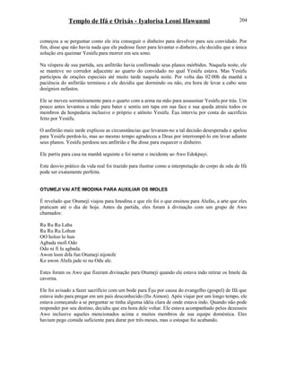 Templo de Ifá e Orixás - Iyalorisa Leoni Ifawunmi
começou a se perguntar como ele iria conseguir o dinheiro para devolver para seu convidado. Por
fim, disse que não havia nada que ele pudesse fazer para levantar o dinheiro, ele decidiu que a única
solução era queimar Yesùfu para morrer em seu sono.
Na véspera de sua partida, seu anfitrião havia confirmado seus planos mórbidos. Naquela noite, ele
se manteve no corredor adjacente ao quarto do convidado no qual Yesùfu estava. Mas Yesùfu
participou de orações especiais até muito tarde naquela noite. Por volta das 02:00h da manhã a
paciência do anfitrião terminou e ele decidiu que dormindo ou não, era hora de levar a cabo seus
desígnios nefastos.
Ele se moveu sorrateiramente para o quarto com a arma na mão para assassinar Yesùfu por trás. Um
pouco antes levantou a mão para bater e sentiu um tapa em sua face e sua queda atraiu todos os
membros da hospedaria inclusive o próprio e atônito Yesùfu. Èşu interviu por conta do sacrifício
feito por Yesùfu.
O anfitrião mais tarde explicou as circunstâncias que levaram-no a tal decisão desesperada e apelou
para Yesùfu perdoá-lo, mas ao mesmo tempo agradeceu a Deus por interrompê-lo em levar adiante
seus planos. Yesùfu perdoou seu anfitrião e lhe disse para esquecer o dinheiro.
Ele partiu para casa na manhã seguinte e foi narrar o incidente ao Awo Edokpayi.
Este desvio prático da vida real foi trazido para ilustrar como a interpretação do corpo de odu de Ifá
pode ser exatamente perfeita.
OTUMEJI VAI ATÉ IMODINA PARA AUXILIAR OS IMOLES
É revelado que Otumeji viajou para Imodina e que ele foi o que ensinou para Alufas, a arte que eles
praticam até o dia de hoje. Antes da partida, eles foram à divinação com um grupo de Awo
chamados:
Ru Ru Ru Laha
Ru Ru Ru Lohun
OO holoo lo hun
Agbada mofi Odo
Odo ni fi lu agbada.
Awon loon difa fun Otumeji nijotofe
Ko awon Alufa jade ni nu Odu ale.
Estes foram os Awo que fizeram divinação para Otumeji quando ele estava indo retirar os Imole da
caverna.
Ele foi avisado a fazer sacrifício com um bode para Èşu por causa do evangelho (gospel) de Ifá que
estava indo para pregar em um país desconhecido (Ilu Aimon). Após viajar por um longo tempo, ele
estava começando a se perguntar se tinha alguma idéia clara de onde estava indo. Quando não pode
responder por seu destino, decidiu que era hora dele voltar. Ele estava acompanhado pelos dezesseis
Awo inclusive aqueles mencionados acima e muitos membros de sua equipe doméstica. Eles
haviam pego comida suficiente para durar por três meses, mas o estoque foi acabando.
204
 