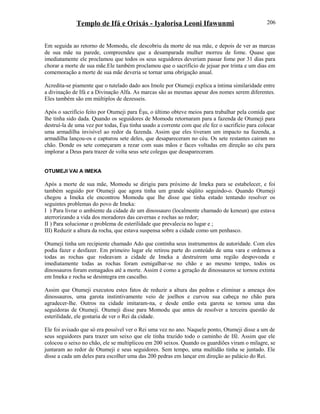Templo de Ifá e Orixás - Iyalorisa Leoni Ifawunmi
Em seguida ao retorno de Momodu, ele descobriu da morte de sua mãe, e depois de ver as marcas
de sua mãe na parede, compreendeu que a desamparada mulher morreu de fome. Quase que
imediatamente ele proclamou que todos os seus seguidores deveriam passar fome por 31 dias para
chorar a morte de sua mãe.Ele também proclamou que o sacrifício de jejuar por trinta e um dias em
comemoração a morte de sua mãe deveria se tornar uma obrigação anual.
Acredita-se piamente que o tutelado dado aos Imole por Otumeji explica a íntima similaridade entre
a divinação de Ifá e a Divinação Alfa. As marcas são as mesmas apesar dos nomes serem diferentes.
Eles também são em múltiplos de dezesseis.
Após o sacrifício feito por Otumeji para Èşu, o último obteve meios para trabalhar pela comida que
lhe tinha sido dada. Quando os seguidores de Momodu retornaram para a fazenda de Otumeji para
destruí-la de uma vez por todas, Èşu tinha usado a corrente com que ele fez o sacrifício para colocar
uma armadilha invisível ao redor da fazenda. Assim que eles tiveram um impacto na fazenda, a
armadilha lançou-os e capturou sete deles, que desapareceram no céu. Os sete restantes cairam no
chão. Donde os sete começaram a rezar com suas mãos e faces voltadas em direção ao céu para
implorar a Deus para trazer de volta seus sete colegas que desapareceram.
OTUMEJI VAI A IMEKA
Após a morte de sua mãe, Momodu se dirigiu para próximo de Imeka para se estabelecer, e foi
também seguido por Otumeji que agora tinha um grande séqüito seguindo-o. Quando Otumeji
chegou a Imeka ele encontrou Momodu que lhe disse que tinha estado tentando resolver os
seguintes problemas do povo de Imeka:
I ) Para livrar o ambiente da cidade de um dinossauro (localmente chamado de keneun) que estava
aterrorizando a vida dos moradores das cavernas e rochas ao redor;
II ) Para solucionar o problema de esterilidade que prevalecia no lugar e ;
III) Reduzir a altura da rocha, que estava suspensa sobre a cidade como um penhasco.
Otumeji tinha um recipiente chamado Ado que continha seus instrumentos de autoridade. Com eles
podia fazer e desfazer. Em primeiro lugar ele retirou parte do conteúdo de uma vara e ordenou a
todas as rochas que rodeavam a cidade de Imeka a destruírem uma região despovoada e
imediatamente todas as rochas foram esmigalhar-se no chão e ao mesmo tempo, todos os
dinossauros foram esmagados até a morte. Assim é como a geração de dinossauros se tornou extinta
em Imeka e rocha se desintegra em cascalho.
Assim que Otumeji executou estes fatos de reduzir a altura das pedras e eliminar a ameaça dos
dinossauros, uma garota instintivamente veio de joelhos e curvou sua cabeça no chão para
agradecer-lhe. Outros na cidade imitaram-na, e desde então esta garota se tornou uma das
seguidoras de Otumeji. Otumeji disse para Momodu que antes de resolver a terceira questão de
esterilidade, ele gostaria de ver o Rei da cidade.
Ele foi avisado que só era possível ver o Rei uma vez no ano. Naquele ponto, Otumeji disse a um de
seus seguidores para trazer um seixo que ele tinha trazido todo o caminho de Ifé. Assim que ele
colocou o seixo no chão, ele se multiplicou em 200 seixos. Quando os guardiões viram o milagre, se
juntaram ao redor de Otumeji e seus seguidores. Sem tempo, uma multidão tinha se juntado. Ele
disse a cada um deles para escolher uma das 200 pedras em lançar em direção ao palácio do Rei.
206
 