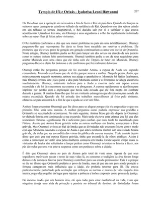 Templo de Ifá e Orixás - Iyalorisa Leoni Ifawunmi
Ele lhes disse que a operação era necessária a fim de fazer o Rei vir para fora. Quando ele lançou os
seixos o vento carregou-as caindo no telhado da residência do Rei. Quando o som dos seixos caindo
em seu telhado se tornou insuportável, o Rei decidiu sair por si e verificar o que estava
acontecendo. Quando o Rei saiu, viu Otumeji e seus seguidores e o Rei foi rapidamente informado
sobre as maravilhas já feitas pelos visitantes.
O Rei também confirmou a eles que seu maior problema no país era uma (childlessness). Otumeji
perguntou-lhe que recompensa lhe daria se fosse bem sucedido em resolver o problema. Ele
prometeu que ele e seu povo de geração em geração continuariam a cantar em louvor de Ọrunmilá.
Neste estágio, Otumeji também pediu ao Rei para lançar um dos seixos na direção de seu palácio
como os outros tinham feito anteriormente. Otumeji também pediu a um de seus seguidores para
acertar Momodu com uma clava que ele tinha com ele. Depois de bater em Momodu, Otumeji
perguntou-lhe se o efeito foi doloroso e ele confirmou que foi realmente doloroso.
Otumeji então lhe perguntou porque ele foi esconder Amina, a esposa de Audu seu segundo
comandante. Momodu confessou que ele só fez porque amava a mulher. Naquele ponto, Audu, que
estava presente naquele momento, retirou sua adaga e apunhalou-o. Momodu foi ferido fatalmente,
mas Otumeji retirou um (coco-yam) e deu para Momodu comer e o ferimento de adaga cicatrizou
imediatamente. Otumeji, entretanto indicou para a Audu a caverna onde sua esposa estava
escondida e ele foi lá e encontrou sua esposa e se abraçaram. A esposa rapidamente se ajoelhou para
implorar por perdão com a explicação que havia sido avisada que ele fora morto em combate
durante a guerra. O marido disse-lhe que foi um visitante estrangeiro que direcionou para aonde ela
estava escondida. Quando ela foi avisada dos trabalhos maravilhosos já feito pelo visitante,
ofereceu-se para encontrá-lo a fim de que a ajuda-se a ter um filho.
Ambos foram encontrar Otunmeji que lhe disse para se alegrar porque ela iria engravidar e que seu
primeiro filho seria uma menina. A mulher perguntou como poderia expressar sua gratidão a
Ọrúnmìlá se sua predição acontecesse. No mês seguinte, Amina ficou grávida depois de Otunmeji
ter deixado Imeka em continuação a sua excursão. Mais tarde ela teve uma criança que foi que eles
nomearam Ifátumo, significando Ifá é suficiente para confiar, que mais tarde foi modificado para
Fátima. Assim que Amina ficou grávida todas as outras mulheres em Imeka, começaram a ficar
grávida. Mas Otunmeji avisou ao Rei de Imeka que as divindades não estavam felizes com o modo
com que Momodu escondeu a esposa de Audu e que antes nenhuma mulher sob seu reinado ficaria
grávida, ela tinha que ser escondida das vistas do público da mesma maneira. Todo mundo depois
disso que quis que sua esposa ficasse grávida, tinha que escondê-la de olhos públicos. Assim é
como a convenção de vestir véus pelas mulheres começou em Imeka. Desde aquele tempo todos os
visitantes de Imeka são solicitados a lançar pedras como Otunmeji oríentou os Imoles a fazer, aos
pés da rocha que uma vez estava suspensa como um penhasco sobre a cidade.
É dito que Otunmeji viveu no país de Aimon pelo total de vinte anos. Apesar de que seus
seguidores preferiram passar o resto de suas vidas lá, os costumes e tradições da área foram longe
demais e de natureza diversa para Otunmeji contribuir para sua estada permanente. Este é o porque
se diz no ifismo que Ọrúnmìlá preferiu o povo de Imeka, mas já que era um país aonde posição e
fortuna carregavam mais influência que a idade, ele preferiu retornar para Ifé. Ele estava
particularmente perturbado pela aceitação que reforçou as normas e morais de vida naquela área
inteira, o que deu orgulho do lugar para rejeitar a pobreza e lesões corporais como provas de justiça.
Do mesmo modo que um homem rico, ele quis tudo para estar confortável na vida, visto que
ninguém deseja uma vida de privação e penúria no tribunal do destino. As divindades foram
207
 