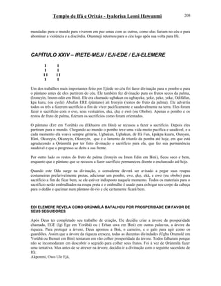 Templo de Ifá e Orixás - Iyalorisa Leoni Ifawunmi
mandadas para o mundo para viverem em paz umas com as outras, como elas faziam no céu e para
abominar a violência e a discórdia. Otunmeji retornou para o céu logo após sua volta para Ifé.
CAPÍTULO XXIV – IRETE-MEJI / EJI-EDE / EJI-ELEMERE
I I
I I
I I I I
I I
Um dos trabalhos mais importantes feito por Ejiede no céu foi fazer divinação para o pombo e para
o pântano antes de eles partirem do céu. Ele também fez divinação para os frutos secos da palma,
(Ironeyin, Imom-edin em Bini). Ele era chamado ugbakun ou ugbayeke, yeke, yeke, yeke, Odifáfun,
kpa kuru, (ou eyele) Abufun ERE (pântano) ati Ironyin (restos do fruto da palma). Ele advertiu
todos os três a fazerem sacrifício a fim de viver pacificamente e saudavelmente na terra. Eles foram
fazer o sacrifício com o ovo, seus vestuários, eka, ẹkọ e ewó (ou Obobo). Apenas o pombo e os
restos de fruto de palma, fizeram os sacrifícios como foram orientados.
O pântano (Ere em Yorùbá) ou (Ekhuoro em Bini) se recusou a fazer o sacrifício. Depois eles
partiram para o mundo. Chegando ao mundo o pombo teve uma vida muito pacífica e saudável, e a
cada momento ela voava sempre gritaria, Ugbakun, Ugbakun, de Ifá Fun, kpakpa kuuru, Ounyon,
Ifáni, Okureyin, Okureyin, Okureyin, que é o lamento de triunfo da pomba até hoje, em que está
agradecendo a Ọrúnmìlá por ter feito divinação e sacrifício para ela, que fez sua permanência
saudável e que o progresso se deita a sua frente.
Por outro lado os restos do fruto de palma (Ironyin ou Imon Edin em Bini), ficou seco e bem,
enquanto que o pântano que se recusou a fazer sacrifício permaneceu doente e encharcado até hoje.
Quando este Odu surge na divinação, o consulente deverá ser avisado a pegar suas roupas
costumeiras preferivelmente pretas, adicionar um pombo, ovo, ẹkọ, eká, e ewo (ou obobo) para
sacrifício a fim de ficar bem, se ele estiver indisposto naquele momento. Todos os materiais para o
sacrifício serão embrulhados na roupa preta e o embrulho é usado para esfregar seu corpo da cabeça
para o dedão e queimar num pântano do rio e ele certamente ficará bem.
EDI ELEMERE REVELA COMO ỌRÚNMÌLÁ BATALHOU POR PROSPERIDADE EM FAVOR DE
SEUS SEGUIDORES
Após Deus ter completado seu trabalho de criação, Ele decidiu criar a árvore da prosperidade
chamada, EGE (Igi Ege em Yorùbá) ou ( Erhan uwa em Bini) em outras palavras, a árvore da
riqueza. Para proteger a árvore, Deus apontou a Boá, o carneiro, e o galo para agir como os
guardiões. Assim que a árvore da riqueza cresceu, todas as duzentas divindades (Ugba Orumolé em
Yorùbá ou Ihenuri em Bini) tentaram em vão colher prosperidade da árvore. Todos falharam porque
não se incomodaram em descobrir o segredo para colher seus frutos. Foi à vez de Ọrúnmìlá fazer
uma tentativa. Mas antes de se atrever na árvore, decidiu ir a divinação com o seguinte sacerdote de
Ifá:
Akponmi, Owo Ule Ejá,
208
 