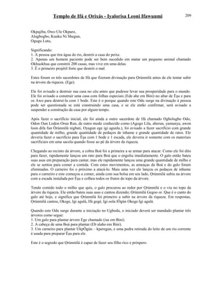 Templo de Ifá e Orixás - Iyalorisa Leoni Ifawunmi
Okpajiba, Owo Ule Okparo,
Alugbogbo, Kuuku Ni Shegun,
Ogugu Lutu,
Significando:
1. A pessoa que tira água do rio, destrói a casa do peixe.
2. Apenas um homem paciente pode ser bem sucedido em matar um pequeno animal chamado
Okhuokhua que constrói 200 casas, mas vive em uma delas.
3. É o primeiro projétil forte que destrói o mal.
Estes foram os três sacerdotes de Ifá que fizeram divinação para Ọrúnmìlá antes de ele tentar subir
na árvore da riqueza. (Ege).
Ele foi avisado a destruir sua casa no céu antes que pudesse levar sua prosperidade para o mundo.
Ele foi avisado a construir uma casa com folhas especiais (Ede ahe em Bini) no altar de Èşu e para
os Awo para destruí-la com 1 bode. Este é o porque quando este Odu surge na divinação à pessoa
pode ser questionada se está construindo uma casa, e se ele então confirmar, será avisado a
suspender a construção da casa por algum tempo.
Após fazer o sacrifício inicial, ele foi ainda a outro sacerdote de Ifá chamado Ogbolugbo Odo,
Odon Oun Lodon Orun Run, de outro modo conhecido como (Agogo Lila, aberun, yamunya, awon
loon difa fun Òrúnmìlá nigbati, Oyagun ege igi agunla.), foi avisado a fazer sacrifício com grande
quantidade de milho, grande quantidade de pedaços de inhame e grande quantidade de ratos. Ele
deveria fazer o sacrifício para Èşu com 1 bode e 1 escada, ele deveria ir somente com os materiais
sacrificiais em uma sacola quando fosse ao pé da árvore da riqueza.
Chegando ao recinto da árvore, a cobra Boá foi a primeira a se armar para atacar. Como ele foi dito
para fazer, rapidamente lançou um rato para Boá que o engoliu imediatamente. O galo então bateu
suas asas em preparação para cantar, mas ele rapidamente lançou uma grande quantidade de milho e
ele se sentou para comer a comida. Com estes movimentos, as ameaças da Boá e do galo foram
eliminadas. O carneiro foi o próximo a atacá-lo. Mais uma vez ele lançou os pedaços de inhame
para o carneiro e este começou a comer, ainda com sua bolsa em seu lado, Ọrúnmìlá subiu na árvore
com a escada instalada por Èşu e colheu todos os frutos do topo da árvore.
Tendo comido todo o milho que quis, o galo procurou ao redor por Ọrúnmìlá e o viu no topo da
árvore da riqueza. Ele então bateu suas asas e cantou dizendo; Ọrúnmìlá Gegoo or. Que é o canto do
galo até hoje, e significa que Ọrúnmìlá foi primeiro a subir na árvore da riqueza. Em respostas,
Ọrúnmìlá cantou, Okege, Igi agulá, Ifá gegé, Igi oola lÒgún Okege Igi agulá.
Quando este Odu surge durante a iniciação no Ugbodu, o iniciado deverá ser mandado plantar três
árvores como segue:
1. Um galo para plantar árvore Ege chamado (isa em Bini).
2. A cabeça de uma Boá para plantar (Eb alaho em Bini).
3. Um carneiro para plantar UkpÒgún – kperegun, e uma pedra retirada do leito de um rio corrente
é usada para preparar Èşu para ele.
Este é o segredo que Ọrúnmìlá é capaz de fazer seu filho rico e próspero.
209
 