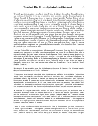 Templo de Ifá e Orixás - Iyalorisa Leoni Ifawunmi
Ọrúnmìlá que tinha coletado a concha do caracol vazia da Câmara Especial de Deus, não sabia do
seu conteúdo. É também óbvio que se encontrou com somente a concha do caracol dentro da
Câmara Especial de Deus porque todos os outros a tinham ignorado. Nenhum deles a não ser
Arugba sabia que continha o Segredo da terra. Quando Ọrúnmìlá virou a boca da concha do caracol
para baixo, o escasso conteúdo de areia caiu na água abaixo e esta começou a borbulhar. Dentro de
pouco tempo, grande quantidade de areia começou a se empilhar ao redor da palmeira. Depois de
muitos montes terem se formado, Arugba falou outra vez a Ọrúnmìlá de dentro da sacola. Desta
vez, recomendando-o a deixar cair à galinha nos montes da areia. Como a galinha espalhou os
montes, a área da terra começou a expandir. É a mesma operação que a galinha está executando até
hoje. Onde quer que a galinha seja encontrada, vê-se usar os pés para dispersar a areia na terra.
Depois do solo ter sido expandido sobre uma extensa área, as outras divindades que estavam
pasmas com a misteriosa performance de Ọrúnmìlá. Mandaram-no descer e caminhar no solo para
verificar se ele poderia suportá-los. Mais uma vez Arugba aconselhou Ọrúnmìlá para com a sacola,
soltar o camaleão para caminhar primeiro no solo. O camaleão andou sobre o solo furtivamente, por
temer que pudesse desmoronar sob seus pés. Mas o chão agüentou firme, e esta é a mesma
prudência andando marchando que o camaleão ficou acostumado, até o dia de hoje. Este é o porquê
do camaleão pisar gentilmente no solo.
Logo que Ọrúnmìlá teve certeza de que o solo estava suficientemente forte, ele desceu da palmeira
para a terra, e sua primeira tarefa foi transplantar as plantas que trouxe do céu. Depois disso todas as
outras divindades desceram para a terra uma depois da outra. Este é o motivo porque a palmeira, a
primeira a ser criada das que tinham suas raízes no céu, é respeitada por todas as divindades. É o
antepassado de sua estirpe. Todas as divindades espalharam-se da palmeira para estabelecer seus
vários domicílios em diferentes partes da terra. Ọrúnmìlá sendo o mais jovem de todas as
divindades morou e serviu a cada um dos mais velhos, um de cada vez. Ele serviu Ògún, Şàngó,
Olokún, Eziza, etc.
No decurso de sua servidão, uma das divindades apoderou-se de Arugba. Ele foi desta maneira
despojado de sua Conselheira Chefe e confidente.
É importante neste estágio mencionar que o processo de iniciação na religião de Ọrúnmìlá ou
Ifismo é uma tentativa para recordar este processo da partida do céu e chegada no mundo para se
estabelecer através da palmeira. A mulher que carrega os Ikin em sua cabeça para Ugbodu é
chamada de Arugba. É considerado um fato que Ọrúnmìlá nunca casou com Arugba, também não é
aconselhável a nenhum iniciado de Ifá casar coma mulher que o acompanha com o UGBODU.
Justamente por isso não é aconselhável empregar alguma esposa para a cerimônia, a fim da mulher
não ser na verdade seduzida por algum tempo depois da cerimônia, ou pela morte ou por outros.
A presença de Arugba como única mulher em volta, criou uma gama de problemas para as
divindades. Uma após outra, eles lutaram para retê-la. O conflito por Arugba logo trouxe a tona a
pior das divindades. A violência de alguns, isto á, Şàngó, Sankpana, Ògún, etc., combates mútuos
com todas as defesas a sua disposição. Houve total confusão que se encheu de aspereza entre eles.
Neste momento, Ọrúnmìlá foi o primeiro a retornar ao céu para fazer um relato a Deus. O papel de
protetor de Arugba perdeu-se para as divindades porque ela tinha sido privada da companhia de
Ọrúnmìlá com quem ela veio ao mundo.
Todas as outras divindades tinham se estabelecido com os instrumentos que eles coletaram na
Câmara Especial de Deus. De sua parte, Ọrúnmìlá tinha perdido o uso de todas as coisas que ele
trouxe, inclusive até a Sacola Divina, dos quais sem os conselhos de Arugba, ele não sabia como
usar. Depois de ter levado uma vida de privações e penúria, ele decidiu voltar para o céu para
21
 