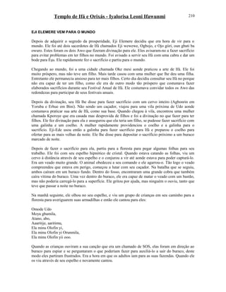 Templo de Ifá e Orixás - Iyalorisa Leoni Ifawunmi
EJI ELEMERE VEM PARA O MUNDO
Depois de adquirir o segredo da prosperidade, Eji Elemere decidiu que era hora de vir para o
mundo. Ele foi até dois sacerdotes de Ifá chamados Eji wewewe, Ogbojo, e Ojo giiri, oun gbati ba
owuro. Estes foram os dois Awo que fizeram divinação para ele. Eles avisaram-no a fazer sacrifício
para evitar problemas em ter filhos no mundo. Foi avisado a servir seu Ifá com uma cabra e dar um
bode para Èşu. Ele rapidamente fez o sacrifício e partiu para o mundo.
Chegando ao mundo, foi a uma cidade chamada Oke mesi aonde praticou a arte de Ifá. Ele foi
muito próspero, mas não teve um filho. Mais tarde casou com uma mulher que lhe deu uma filha.
Entretanto ele permanecia ansioso para ter mais filhos. Certo dia decidiu consultar seu Ifá no porque
não era capaz de ter um filho, como ele era de outro modo tão próspero que costumava fazer
elaborados sacrifícios durante seu Festival Anual de Ifá. Ele costumava convidar todos os Awo das
redondezas para participar de seus festivais anuais.
Depois da divinação, seu Ifá lhe disse para fazer sacrifício com um cervo inteiro (Agbonrin em
Yoruba e Erhue em Bini). Não sendo um caçador, viajou para uma vila próxima de Udo aonde
costumava praticar sua arte de Ifá, como sua base. Quando chegou à vila, encontrou uma mulher
chamada Kporoye que era casada mas desprovida de filhos e foi a divinação no que fazer para ter
filhos. Ele fez divinação para ela e assegurou que ela teria um filho, se pudesse fazer sacrifício com
uma galinha e um coelho. A mulher rapidamente providenciou o coelho e a galinha para o
sacrifício. Eji-Ede usou então a galinha para fazer sacrifício para Ifá e preparou o coelho para
ofertar para as mais velhas da noite. Ele lhe disse para depositar o sacrifício próximo a um buraco
marcado de noite.
Depois de fazer o sacrifício para ela, partiu para a floresta para pegar algumas folhas para seu
trabalho. Ele foi com seu espelho hipnótico de cristal. Quando estava catando as folhas, viu um
cervo à distância através de seu espelho e o conjurou a vir até aonde estava para poder capturá-lo.
Era um veado muito grande. O animal obedeceu a seu comando e ele agarrou-o. Tão logo o veado
compreendeu que estava em perigo, começou a lutar com seu caçador. Na batalha que se seguiu,
ambos caíram em um buraco fundo. Dentro do fosso, encontraram uma grande cobra que também
caíra vítima do buraco. Uma vez dentro do buraco, ele era capaz de matar o veado com um bastão,
mas não poderia carregá-lo para a superfície. Ele gritou por ajuda, mas ninguém o ouviu, tanto que
teve que passar a noite no buraco.
Na manhã seguinte, ele olhou no seu espelho, e viu um grupo de crianças em seu caminho para a
floresta para averiguarem suas armadilhas e então ele cantou para eles:
Omode Udo
Moya gbamila,
Atano, abo,
Aaaritije, aaritimu,
Ela minu Olofin yi,
Ela minu Olofin yi Orunmila,
Ela minu Olofin yii ooo.
Quando as crianças ouviram a sua canção que era um chamado de SOS, elas foram em direção ao
buraco para espiar e se perguntaram o que poderiam fazer para auxiliá-lo a sair do buraco, deste
modo eles partiram frustrados. Era a hora em que os adultos iam para as suas fazendas. Quando ele
os viu através de seu espelho e novamente cantou.
210
 
