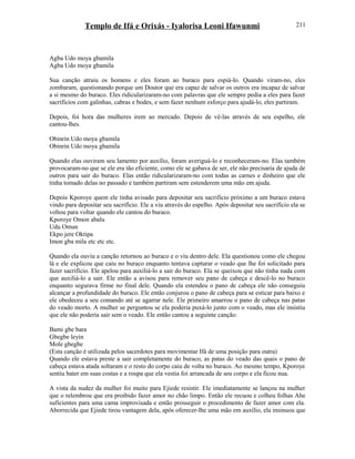 Templo de Ifá e Orixás - Iyalorisa Leoni Ifawunmi
Agba Udo moya gbamila
Agba Udo moya gbamila
Sua canção atraiu os homens e eles foram ao buraco para espiá-lo. Quando viram-no, eles
zombaram, questionando porque um Doutor que era capaz de salvar os outros era incapaz de salvar
a si mesmo do buraco. Eles ridicularizaram-no com palavras que ele sempre pedia a eles para fazer
sacrifícios com galinhas, cabras e bodes, e sem fazer nenhum esforço para ajudá-lo, eles partiram.
Depois, foi hora das mulheres irem ao mercado. Depois de vê-las através de seu espelho, ele
cantou-lhes.
Obinrin Udo moya gbamila
Obinrin Udo moya gbamila
Quando elas ouviram seu lamento por auxílio, foram averiguá-lo e reconheceram-no. Elas também
provocaram-no que se ele era tão eficiente, como ele se gabava de ser, ele não precisaria de ajuda de
outros para sair do buraco. Elas então ridicularizaram-no com todas as carnes e dinheiro que ele
tinha tomado delas no passado e também partiram sem estenderem uma mão em ajuda.
Depois Kporoye quem ele tinha avisado para depositar seu sacrifício próximo a um buraco estava
vindo para depositar seu sacrifício. Ele a viu através do espelho. Após depositar seu sacrifício ela se
voltou para voltar quando ele cantou do buraco.
Kporoye Omon abalu
Udu Omun
Ekpo jere Oktipa
Imon gba mila etc etc etc.
Quando ela ouviu a canção retornou ao buraco e o viu dentro dele. Ela questionou como ele chegou
lá e ele explicou que caiu no buraco enquanto tentava capturar o veado que lhe foi solicitado para
fazer sacrifício. Ele apelou para auxiliá-lo a sair do buraco. Ela se queixou que não tinha nada com
que auxiliá-lo a sair. Ele então a avisou para remover seu pano de cabeça e descê-lo no buraco
enquanto segurava firme no final dele. Quando ela estendeu o pano de cabeça ele não conseguiu
alcançar a profundidade do buraco. Ele então conjurou o pano de cabeça para se esticar para baixo e
ele obedeceu a seu comando até se agarrar nele. Ele primeiro amarrou o pano de cabeça nas patas
do veado morto. A mulher se perguntou se ela poderia puxá-lo junto com o veado, mas ele insistiu
que ele não poderia sair sem o veado. Ele então cantou a seguinte canção:
Bami gbe bara
Gbegbe leyin
Mole gbegbe
(Esta canção é utilizada pelos sacerdotes para movimentar Ifá de uma posição para outra)
Quando ele estava preste a sair completamente do buraco, as patas do veado das quais o pano de
cabeça estava atada soltaram e o resto do corpo caiu de volta no buraco. Ao mesmo tempo, Kporoye
sentiu bater em suas costas e a roupa que ela vestia foi arrancada de seu corpo e ela ficou nua.
A vista da nudez da mulher foi muito para Ejiede resistir. Ele imediatamente se lançou na mulher
que o relembrou que era proibido fazer amor no chão limpo. Então ele recuou e colheu folhas Ahe
suficientes para uma cama improvisada e então prosseguir o procedimento de fazer amor com ela.
Aborrecida que Ejiede tirou vantagem dela, após oferecer-lhe uma mão em auxílio, ela insinuou que
211
 