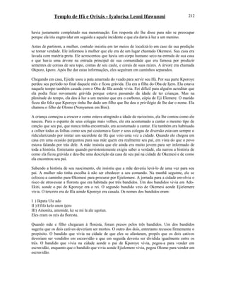 Templo de Ifá e Orixás - Iyalorisa Leoni Ifawunmi
havia justamente completado sua menstruação. Em resposta ele lhe disse para não se preocupar
porque ela iria engravidar em seguida a aquele incidente e que ela daria à luz a um menino.
Antes de partirem, a mulher, contudo insistiu em ter meios de localizá-lo em caso de sua predição
se tornar verdade. Ele informou à mulher que ele era de um lugar chamado Okemesi. Sua casa era
lavada com matéria preta. Ele acrescentou que havia um corpo humano seco na entrada de sua casa
e que havia uma árvore na entrada principal de sua comunidade que era famosa por produzir
sementes de coroas de seu topo, contas de seu caule, e corais de suas raízes. A árvore era chamada
Okporo, kporo. Após lhe dar estas informações, eles seguiram em caminhos separados.
Chegando em casa, Ejiede usou a pata amarrada do veado para servir seu Ifá. Por sua parte Kporoye
perdeu seu período no final daquele mês e ficou grávida. Ela era a filha do Oba de Ijero. Ela estava
naquele tempo também casada com o Oba de Illa aonde vivia. Foi difícil para alguém acreditar que
ela podia ficar novamente grávida porque estava passando da idade de ter crianças. Mas na
plenitude do tempo, ela deu à luz a um menino que era o carbono, cópia de Eji Elemere. O marido
ficou tão feliz que Kporoye tinha lhe dado um filho que lhe deu o privilégio de lhe dar o nome. Ela
chamou o filho de Olomo (Nonyamon em Bini).
A criança começou a crescer e como estava atingindo a idade de raciocínio, ela lhe contou como ele
nasceu. Para o espanto de seus colegas mais velhos, ele era acostumado a cantar o mesmo tipo de
canção que seu pai, que nunca tinha encontrado, era acostumado a cantar. Ele também era habituado
a colher todas as folhas como seu pai costumava fazer e seus colegas de diversão estavam sempre o
ridicularizando por imitar um sacerdote de Ifá que veio uma vez a cidade. Quando ele chegou em
casa em uma ocasião perguntou para sua mãe quem era realmente seu pai, em vista do que o povo
estava falando por trás dele. A mãe insistiu que ele ainda era muito jovem para ser informado de
toda a história. Entretanto quando persistentemente exigiu saber a verdade, ela narrou a história de
como ela ficou grávida e deu-lhe uma descrição da casa de seu pai na cidade de Okemesi e de como
ela encontrou seu pai.
Sabendo a história de seu nascimento, ele insistiu que a mãe deveria levá-lo de uma vez para seu
pai. A mulher não tinha escolha à não ser obedecer a seu comando. Na manhã seguinte, ele se
colocou a caminho para Okomesi para procurar por Ejielemere. A jornada para a cidade envolvia o
risco de atravessar a floresta que era habitada por três bandidos. Um dos bandidos vivia em Ado-
Ekiti, aonde o pai de Kporoye era o rei. O segundo bandido veio de Okemesi aonde Ejielemere
vivia. O terceiro era de Illa aonde Kporoye era casada. Os nomes dos bandidos eram:
I ) Ikpata Ule ado
II ) Efifo kelo onon ijero
III) Amonita, amonide, ke se mi la ale ugotun.
Eles eram os reis da floresta.
Quando mãe e filho chegaram à floresta, foram presos pelos três bandidos. Um dos bandidos
sugeriu que os dois cativos deveriam ser mortos. O outro dos dois, entretanto recusou firmemente o
propósito. O bandido que vivia na cidade de que eles se afastaram, propôs que os dois cativos
deveriam ser vendidos em escravidão e que em seguida deveria ser dividida igualmente entre os
três. O bandido que vivia na cidade aonde o pai de Kporoye vivia, pegou-a para vender em
escravidão, enquanto que o bandido que vivia aonde Ejielemere vivia, pegou Olomo para vender em
escravidão.
212
 