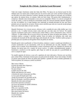 Templo de Ifá e Orixás - Iyalorisa Leoni Ifawunmi
Todo este tempo, Ejielemere ainda não tinha tido filhos. Na época de seu festival anual ele deu
dinheiro para sua esposa para comprar para ele um escravo para usar como sacrifício humano para
seu Ifá junto com outros materiais e animais. Quando sua esposa chegou ao mercado, ela viu Olomo
que apesar da estatura baixa, no entanto, tinha um bom corpo. Ela gostou dele imediatamente e
comprou-o. Quando estava alcançando a casa com seu comprador, Olomo viu a árvore carregada de
coroas de contas, e coral na entrada da comunidade aonde eles estavam entrando. Quando chegaram
na casa, ele também viu o corpo humano seco amarrado na entrada principal da casa, que estava
pintada com um material de cor preta. Olomo estava satisfeito que esta era a casa de seu pai porque
batia com a descrição dada a ele por sua mãe.
Quando Ejielemere viu o jovem escravo, deixou-o sob a custódia de uma velha mulher que vivia
próximo a ele. A mulher deveria tomar conta dele por sete dias antes do festival. Na manhã
seguinte, Ejielemere partiu para a floresta para coletar folhas e outros instrumentos para o festival
vindouro. A velha mulher deu ao jovem escravo um monte de frutos de palma para quebrar, e este
incidente explica o porque é proibido quebrar frutos de palma em nenhuma casa onde uma
cerimônia de iniciação de Ifá está tendo lugar pela duração de sete dias. Também explica porque é
proibido para um sacerdote de Ifá quebrar frutos de palma ele mesmo.
Quando garoto estava quebrando os frutos de palma, começou a cantar a canção que relembrava os
eventos acontecidos no seu nascimento, como ele foi informado por sua mãe. Quando a velha
mulher ouviu a canção, ficou determinada a contar a Ejielemere sobre isso. Quando ele retornou da
floresta, ela narrou para ele a canção do jovem escravo. A mulher subseqüentemente propôs a
Ejielemere a ocultar-se no dia seguinte, após fingir ter saído de casa para ter a possibilidade de
ouvir a canção do rapaz.
Na manhã seguinte ele deixou a casa sob a aparência de estar indo para a floresta com sua bolsa
para coletar folhas. Entretanto retornou para casa pela porta dos fundos. Nesse meio tempo, foi dada
ao garoto outra porção de frutos de palma para quebrar e quando ele estava sentado quebrando os
frutos de palma, ele começou a cantar novamente:
Meu nome é Olomo
O nome da minha mãe é Kporoye;
Filha de Ajero kin osa;
No país de Ijero;
Casada com Ewi de Ado.
Minha mãe Kporoye me contou;
A história de como a busca por um filho;
Levou-a para divinação para Udo;
Aonde ela encontrou um sacerdote de Ifá;
Que fez divinação e sacrifícios para ela.
Quando ela estava para entregar;
O sacrifício próximo ao buraco;
Ela ouviu um lamento de ajuda à distância.
De dentro do buraco.
Olhe, era o sacerdote de Ifá;
Que fez sacrifício para ela;
Que estava dentro do buraco.
Quando ela o ajudou;
A sair do buraco;
Ela caiu no chão;
213
 