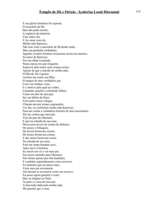 Templo de Ifá e Orixás - Iyalorisa Leoni Ifawunmi
E sua glória feminina foi exposta.
O sacerdote de Ifá;
Qua não pode resistir;
A urgência da natureza;
Caiu sobre ela;
E fez amor com ela.
Minha mãe Kporoye,
Não tem visto o sacerdote de Ifá desde então.
Mas sua predição verdadeira;
Aqueles eventos fortuitos trouxeram assim um menino;
Eu nasci de Kporoye;
Em sua idade avançada;
Numa época em que ninguém;
Esperava dela trazer uma criança assim.
Apesar de que o marido de minha mãe;
O Oba de Ale Ugotun;
Aceitou me como seu filho;
O sangue de meu verdadeiro pai;
Corre em minhas veias.
E o motivo pelo qual eu venho;
Cantando canções e coletando folhas;
Como era dito de meu pai;
Ser um hábito de fazer;
Feito pelos meus colegas;
Chamar-me por nomes engraçados.
Um dia, eu confrontei minha mãe Kporoye;
Para me contar a verdadeira história do meu nascimento.
Ela me contou que meu pai;
Veio do país de Okemesi;
E que na entrada de sua casa;
Havia uma árvore de contas de dinheiro.
Os ramos e folhagem;
Da árvore brotavam coroas.
Do tronco brotavam contas;
E das raízes brotavam corais.
Na entrada de sua casa;
Está um corpo humano seco.
Após ouvir a história;
Eu insisti em vir e ver meu pai.
Em nosso caminho para Okemesi;
Nós fomos presos por três bandidos;
E vendidos separadamente como escravos.
Eu lamentei que eu nunca mais;
Veria meu pai novamente.
Até mesmo se eu morrer como um escravo;
Eu posso agora garantir o resto;
Que eu cheguei ao final;
Ao país e a casa do meu pai.
A descrição dada pela minha mãe;
Me garante que a casa;
214
 