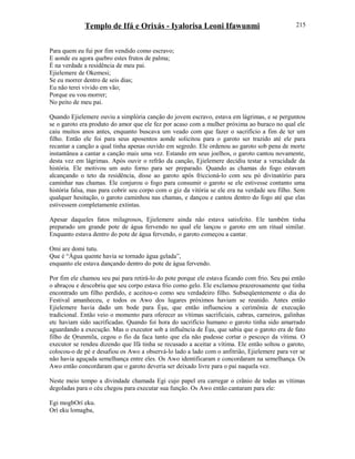 Templo de Ifá e Orixás - Iyalorisa Leoni Ifawunmi
Para quem eu fui por fim vendido como escravo;
E aonde eu agora quebro estes frutos de palma;
É na verdade a residência de meu pai.
Ejielemere de Okemesi;
Se eu morrer dentro de seis dias;
Eu não terei vivido em vão;
Porque eu vou morrer;
No peito de meu pai.
Quando Ejielemere ouviu a simplória canção do jovem escravo, estava em lágrimas, e se perguntou
se o garoto era produto do amor que ele fez por acaso com a mulher próxima ao buraco no qual ele
caiu muitos anos antes, enquanto buscava um veado com que fazer o sacrifício a fim de ter um
filho. Então ele foi para seus aposentos aonde solicitou para o garoto ser trazido até ele para
recantar a canção a qual tinha apenas ouvido em segredo. Ele ordenou ao garoto sob pena de morte
instantânea a cantar a canção mais uma vez. Estando em seus joelhos, o garoto cantou novamente,
desta vez em lágrimas. Após ouvir o refrão da canção, Ejielemere decidiu testar a veracidade da
história. Ele motivou um auto forno para ser preparado. Quando as chamas do fogo estavam
alcançando o teto da residência, disse ao garoto após friccioná-lo com seu pó divinatório para
caminhar nas chamas. Ele conjurou o fogo para consumir o garoto se ele estivesse contanto uma
história falsa, mas para cobrir seu corpo com o giz da vitória se ele era na verdade seu filho. Sem
qualquer hesitação, o garoto caminhou nas chamas, e dançou e cantou dentro do fogo até que elas
estivessem completamente extintas.
Apesar daqueles fatos milagrosos, Ejielemere ainda não estava satisfeito. Ele também tinha
preparado um grande pote de água fervendo no qual ele lançou o garoto em um ritual similar.
Enquanto estava dentro do pote de água fervendo, o garoto começou a cantar.
Omi are domi tutu.
Que é “Água quente havia se tornado água gelada”,
enquanto ele estava dançando dentro do pote de água fervendo.
Por fim ele chamou seu pai para retirá-lo do pote porque ele estava ficando com frio. Seu pai então
o abraçou e descobriu que seu corpo estava frio como gelo. Ele exclamou prazerosamente que tinha
encontrado um filho perdido, e aceitou-o como seu verdadeiro filho. Subseqüentemente o dia do
Festival amanheceu, e todos os Awo dos lugares próximos haviam se reunido. Antes então
Ejielemere havia dado um bode para Èşu, que então influenciou a cerimônia de execução
tradicional. Então veio o momento para oferecer as vítimas sacrificiais, cabras, carneiros, galinhas
etc haviam sido sacrificadas. Quando foi hora do sacrifício humano o garoto tinha sido amarrado
aguardando a execução. Mas o executor sob a influência de Èşu, que sabia que o garoto era de fato
filho de Ọrunmila, cegou o fio da faca tanto que ela não pudesse cortar o pescoço da vítima. O
executor se rendeu dizendo que Ifá tinha se recusado a aceitar a vítima. Ele então soltou o garoto,
colocou-o de pé e desafiou os Awo a observá-lo lado a lado com o anfitrião, Ejielemere para ver se
não havia aguçada semelhança entre eles. Os Awo identificaram e concordaram na semelhança. Os
Awo então concordaram que o garoto deveria ser deixado livre para o pai naquela vez.
Neste meio tempo a divindade chamada Egi cujo papel era carregar o crânio de todas as vítimas
degoladas para o céu chegou para executar sua função. Os Awo então cantaram para ele:
Egi mogbOrí eku.
Orí eku lomagba,
215
 