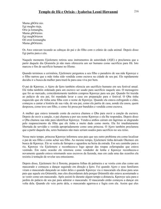 Templo de Ifá e Orixás - Iyalorisa Leoni Ifawunmi
Mama gbOríe nio.
Egi mogbo rieja,
Oríe ja lomangba,
Mama gbOríenio.
Egi mogbOríeron
Orí eron loomangba
Mama gbOríenio.
Os Awo estavam tocando as cabeças do pai e do filho com o crânio de cada animal. Depois disso
Egi partiu para o céu.
Naquele momento Ejielemere retirou seus instrumentos de autoridade (AŞE) e proclamou que a
partir daquele dia Ọrunmila já não mais ofereceria um ser humano como sacrifício para Ifá. Isto
marcou o fim de sacrifício humano no Ifismo.
Quando terminou a cerimônia, Ejielemere perguntou a seu filho o paradeiro de sua mãe Kporoye e
o filho narrou que a mãe tinha sido vendida como escrava na cidade de seu pai. Ele rapidamente
decidiu ir a busca da mulher para trazê-la para casa viva por bem.
O pai de Kporoye, o Ajero de Ijero também oferecia um sacrifício humano em seu festival anual.
Ele tinha também ordenado para um escravo ser usado para sacrifício naquele ano. O mensageiro
que foi ao mercado, coincidentemente também comprou Kporoye para seu pai. Quando foi trazida
ao palácio de seu pai, foi mandada lavar a casa em preparação para o festival. O Ọba tinha
esquecido que ele tinha uma filha com o nome de Kporoye. Quando ela estava esfregando o chão,
começou a cantar a história de sua vida, de seu pai, como ela partiu de casa, aonde ela casou, quem
desposou, como teve um filho, e como foi presa por bandidos e vendida como escrava.
A mulher que estava tomando conta da escrava chamou o Ọba para ouvir a canção da escrava.
Depois de ouvir a canção, o pai chamou-a por seu nome Kporoye e ela lhe respondeu. Depois disso
o Ọba chamou sua mãe para identificar Kporoye. Vendo-a ambos caíram em lágrimas se alegrando
pelo reaparecimento da filha que ele tinha a muito dado como morta. Ela foi imediatamente
libertada da servidão e vestida apropriadamente como uma princesa. O Ajero também proclamou
que a partir daquele dia, seres humanos não mais seriam usados para sacrifício no seu reino.
Nesse meio tempo, princesa Kporoye informou seus pais que seu outro problema era como localizar
o pai de seu filho e como achar seu filho. Ao mesmo tempo, Ejielemere tinha deixado Okemesi em
busca de Kporoye. Ele se vestiu de farrapos e aguardou na beira da estrada. Em seu caminho para o
rio, Kporoye viu Ejielemere e reconheceu-o logo apesar das roupas esfarrapadas que estava
vestindo. Em outra ocasião ele retornou como vendedor de lenha e Kporoye reconheceu-o
novamente quando estava retornando seus escravos da fazenda, mas em cada uma das ocasiões ela
resistiu à tentação de revelar seu entusiasmo.
Depois disso, Ejielemere foi à floresta, preparou folhas de palmeira e se vestiu com elas como um
mascarado e começou a dançar seguindo em direção a Ijero. Foi quando Ajero e seus familiares
viram o mascarado dançando ao redor deles e quando Kporoye viu o mascarado ela disse para seus
pais que aquele era Ọrúnmìlá, mas eles discordaram dela porque Ọrúnmìlá não estava acostumado a
se vestir como um mascarado. Após assisti-lo durante algum tempo a distancia, Kporoye saiu para o
jardim do palácio de seu pai para admirar o mascarado. O mascarado então começou a dançar em
volta dela. Quando ele veio perto dela, o mascarado agarrou-a e fugiu com ela. Assim que eles
216
 