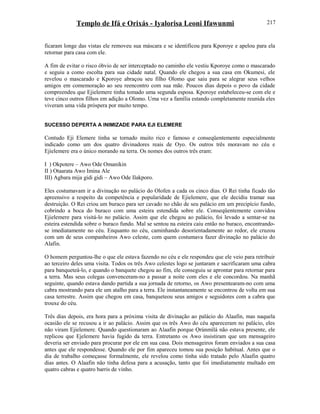 Templo de Ifá e Orixás - Iyalorisa Leoni Ifawunmi
ficaram longe das vistas ele removeu sua máscara e se identificou para Kporoye e apelou para ela
retornar para casa com ele.
A fim de evitar o risco óbvio de ser interceptado no caminho ele vestiu Kporoye como o mascarado
e seguiu a como escolta para sua cidade natal. Quando ele chegou a sua casa em Okumesi, ele
revelou o mascarado e Kporoye abraçou seu filho Olomo que saiu para se alegrar seus velhos
amigos em comemoração ao seu reencontro com sua mãe. Poucos dias depois o povo da cidade
compreendeu que Ejielemere tinha tomado uma segunda esposa. Kporoye estabeleceu-se com ele e
teve cinco outros filhos em adição a Olomo. Uma vez a família estando completamente reunida eles
viveram uma vida próspera por muito tempo.
SUCESSO DEPERTA A INIMIZADE PARA EJI ELEMERE
Contudo Eji Elemere tinha se tornado muito rico e famoso e conseqüentemente especialmente
indicado como um dos quatro divinadores reais de Oyo. Os outros três moravam no céu e
Ejielemere era o único morando na terra. Os nomes dos outros três eram:
I ) Okpotere – Awo Ode Omanikin
II ) Otaarata Awo Imina Ale
III) Agbara mija gidi gidi – Awo Ode Ilakporo.
Eles costumavam ir a divinação no palácio do Olofen a cada os cinco dias. O Rei tinha ficado tão
apreensivo a respeito da competência e popularidade de Ejielemere, que ele decidiu tramar sua
destruição. O Rei criou um buraco para ser cavado no chão de seu palácio em um precipício fundo,
cobrindo a boca do buraco com uma esteira estendida sobre ele. Conseqüentemente convidou
Ejielemere para visitá-lo no palácio. Assim que ele chegou ao palácio, foi levado a sentar-se na
esteira estendida sobre o buraco fundo. Mal se sentou na esteira caiu então no buraco, encontrando-
se imediatamente no céu. Enquanto no céu, caminhando desorientadamente ao redor, ele cruzou
com um de seus companheiros Awo celeste, com quem costumava fazer divinação no palácio do
Alafin.
O homem perguntou-lhe o que ele estava fazendo no céu e ele respondeu que ele veio para retribuir
ao terceiro deles uma visita. Todos os três Awo celestes logo se juntaram e sacrificaram uma cabra
para banqueteá-lo, e quando o banquete chegou ao fim, ele conseguiu se aprontar para retornar para
a terra. Mas seus colegas convenceram-no a passar a noite com eles e ele concordou. Na manhã
seguinte, quando estava dando partida a sua jornada de retorno, os Awo presentearam-no com uma
cabra mostrando para ele um atalho para a terra. Ele instantaneamente se encontrou de volta em sua
casa terrestre. Assim que chegou em casa, banqueteou seus amigos e seguidores com a cabra que
trouxe do céu.
Três dias depois, era hora para a próxima visita de divinação ao palácio do Alaafin, mas naquela
ocasião ele se recusou a ir ao palácio. Assim que os três Awo do céu apareceram no palácio, eles
não viram Ejielemere. Quando questionaram ao Alaafin porque Ọrúnmìlá não estava presente, ele
replicou que Ejelemere havia fugido da terra. Entretanto os Awo insistiram que um mensageiro
deveria ser enviado para procurar por ele em sua casa. Dois mensageiros foram enviados a sua casa
antes que ele respondesse. Quando ele por fim apareceu tomou sua posição habitual. Antes que o
dia de trabalho começasse formalmente, ele revelou como tinha sido tratado pelo Alaafin quatro
dias antes. O Alaafin não tinha defesa para a acusação, tanto que foi imediatamente multado em
quatro cabras e quatro barris de vinho.
217
 