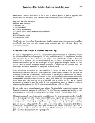 Templo de Ifá e Orixás - Iyalorisa Leoni Ifawunmi
O Rei pagou a multa e a divinação do dia foi feita de acordo. Quando os Awo se ergueram para
retornar para suas respectivas casas e destinos, eles entoaram uma canção como segue:
Okpoteere Awo Ode –omanikin
Otaarata, Awo Imina Ale
Agbaramija gidi
Awo Ode Ilakporo
Eji elemere, awo Ode Oyo
Awa merenrin loon shawo, awa merenrin loda faatun
Olofen
Osheinde jomiin, jomiin,
Osheide jomiin, jomiin.
Significando, nós viemos fazer divinação para o Alaafim, mas ele nos recompensou com ingratidão,
relembrando que uma boa ação merece outra, enquanto que uma má ação destrói um
relacionamento mútuo.
COMO O BODE SE TORNOU O ALIMENTO BÁSICO DE ÈŞÙ
No auge de sua prosperidade, todos os Awo decidiram se reunirem na casa de Eji Elemere, porque
ele costumava fazer elaborados banquetes. Ele tinha um moinho de óleo na floresta aonde produzia
óleo de palma. Aja e Obuko eram seus dois servos. Num determinado dia após a divinação
matutina, ele foi advertido a não ir ao moinho naquele dia. Era o dia do encontro dos Awo. Mas sua
esposa logo descobriu que não havia óleo para usar para preparar o banquete daquele dia. Ele
decidiu correr ao moinho para pegar óleo de palma para o banquete do dia. Antes de partir, ele
alertou seus dois servos para não dizer a ninguém onde estava indo.
Antes de retornar do moinho, os Awo começaram a chegar, um após o outro. Quando eles
perguntaram aos dois servos sobre a localização de seu mestre, Obuko respondeu que ele tinha ido
ao moinho de óleo. Ele havia ignorado completamente as instruções do seu mestre em não revelar
sua missão para ninguém. Mas Aja, entretanto veio em auxílio da imagem do seu mestre acusando
Obuko de estar mentindo. Ele corrigiu que seu mestre tinha apenas ido a floresta atrás da casa para
pegar folhas para usar em um sacrifício especial para a reunião do dia. Aja se afastou
sorrateiramente através da porta dos fundos da casa, com uma roupa branca na mão e foi avisar seu
mestre o que havia acontecido. Aja lhe contou que ele tinha sido traído por Obuko.
Eji ede, então colocou a roupa branca trazida pelo leal Aja, dizendo-lhe para retornar para casa para
limpar completamente a câmara de conferência. Tão logo Aja seguiu para casa, ele também foi com
algumas peças de inhame e fruto seco de palma (Ironyin em Yorùbá) e (Imom edin em Bini).
Chegando em casa ele cumprimentou seus convidados, mas eles se recusaram a responder. Contudo
ele se desculpou por não estar em casa para recebê-los, mas explicou que apenas saiu para coletar
materiais para fazer um sacrifício especial para o interesse coletivo. Ele revelou que Ifá recomendou
o sacrifício como resultado da divinação matutina que ele fez naquele dia. O sacrifício seria feito
para Èşu lavando a cabeça de todos eles no altar de Èşu com a cabeça cortada de um bode. Ele se
queixou que o único material que faltava para o sacrifício era o bode. Visto que o Obuko era o
próprio, todos os olhos se voltaram em sua direção. Obuko foi capturado imediatamente e usado
para o sacrifício. Este acontecimento explica porque:
218
 