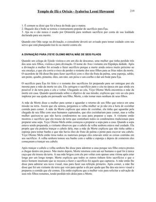 Templo de Ifá e Orixás - Iyalorisa Leoni Ifawunmi
1. É comum se dizer que foi a boca do bode que o matou.
2. Daquele dia o bode se tornou o instrumento popular de sacrifício para Èşu.
3. Aja ou o cão nunca é usado por Ọrúnmìlá para nenhum sacrifício por conta de sua lealdade
declarada para seu mestre.
Quando este Odu surge na divinação, o consulente deverá ser avisado para tomar cuidado com seu
servo que está planejando traí-lo ou mentir contra ele.
A DIVINAÇÃO PARA (YEYE OLOMO MEFA) MÃE DE SEIS FILHOS
Quando um colega de Ejiede visitou-o em um dia de descanso, uma mulher que tinha perdido três
dos seus seis filhos, visitou-o para divinação. O nome do Awo visitante era Ekpukpu dedede. Após
a divinação a mulher foi avisada a fazer sacrifício porque a morte ainda estava muito próximo ao
seu encalço, e que ela corria o risco de perder o restante dos seus filhos para as frias mãos da morte.
O sacerdote de Ifá disse-lhe para fazer sacrifício com o óleo da fruta da palma, uma esponja, sabão,
um pente, quiabo, pimenta, óleo, um rato, um peixe e um coelho e dar um bode para Èşu.
O sacrifício para Èşu foi feito e o restante dos sacrifícios foi preparado para ser entregue por ela
mesma para a mãe da morte no céu. Ela carregou o sacrifício para o céu na época em que ainda era
possível ir da terra para o céu e voltar. Chegando ao céu, Yeye Olomo Mefa encontrou a mãe da
morte em casa. Quando questionada sobre o objetivo de sua missão, explicou que veio ao céu para
implorar por sua ajuda em persuadir seu filho, Morte, a não tomar mais nenhum de seus filhos.
A mãe da Morte disse a mulher para sentar e aguardar o retorno de seu filho que estava em uma
missão na terra. Assim que ela sentou, perguntou a velha mulher se já não era a hora de cozinhar
comida para comer. A mãe da Morte explicou que antes de cozinhar, ela tinha que aguardar pela
chegada de seu filho com seus humanos capturados, que eles cozinhariam para comer, mas a velha
mulher queixou-se que não havia condimentos na casa para preparar a sopa. A visitante então
mostrou o sacrifício que ela trouxe da terra que continham todos os condimentos tradicionais para
preparar uma sopa. Yeye Olomo Mefa então começou a preparar a sopa para a casa. Quando a sopa
estava sendo preparada, a visitante observou que o cabelo da velha senhora estava mal cuidado. Ela
propôs que ela poderia trançar o cabelo dela, mas a mãe da Morte explicou que não tinha sabão e
esponja para tomar banho e que não havia óleo do fruto de palma e pente para escovar seu cabelo.
Yeye Olomo Mefa então tirou todos os materiais porque eles estavam entre as coisas contidas em
seu sacrifício. A velha senhora tomou seu banho com o sabão e esponja e depois de comerem eles
começaram a trançar seu cabelo.
Após trançar o cabelo a velha senhora lhe disse para adentrar a casa porque seu filho estava prestes
a chegar dentro em pouco. Não muito depois, Morte retornou com um ser humano o qual foi à única
caça que ele trouxe da terra. A sua mãe brigou com ele por voltar com apenas uma vítima após estar
longe por um longo tempo. Morte explicou que todos os outros tinham feito sacrifícios e que o
único homem insensato que se recusou a fazer o sacrifício foi aquele que capturou. A mãe então lhe
disse para admirar seu novo visual, mas para fazer sua refeição primeiro. Após comer, a mãe lhe
disse que foi um visitante da terra que veio para apelar a ele por ajuda que lhe deu seu novo visual e
preparou a comida que ele comeu. Ela então explicou que a mulher veio para solicitar a salvação de
seus três filhos restantes, tendo perdido três deles para a Morte.
219
 