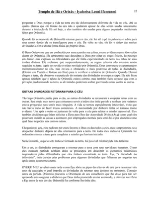 Templo de Ifá e Orixás - Iyalorisa Leoni Ifawunmi
perguntar a Deus porque a vida na terra era tão dolorosamente diferente da vida no céu. Até as
quatro plantas que ele trouxe do céu não o ajudaram apesar de elas serem usadas unicamente
durante a iniciação de Ifá até hoje, e elas também são usadas para alguns preparados medicinais
feitos por Ọrúnmìlá.
Quando foi o momento de Ọrúnmìlá retornar para o céu, ele foi até o pé da palmeira e subiu para
seus ramos donde ele se transfigurou para o céu. De volta ao céu, ele foi o único das muitas
divindades a ver a última forma física do próprio Deus.
O Deus Onipotente que era conhecido por nunca perder sua calma, estava evidentemente aborrecido
diante de Ọrúnmìlá. Ele apresentou suas desculpas a Deus por olhar os traços físicos, do pescoço
em diante, mas explicou as dificuldades que ele tinha experimentado na terra nas mãos de seus
irmãos divinos. Ele reclamou que surpreendentemente, as regras celestes não estavam sendo
seguidas na terra. Após ter ouvido o relato revelado por Ọrúnmìlá, Deus convenceu-o a permanecer
momentaneamente no céu, mas enviou o obstáculo, o mais poderoso de todas as divindades,
(Elenini em Yorùbá e Idoboo em Bini) para ir verificar o relatório de Ọrúnmìlá. Quando Elenini
chegou a terra, ele observou o espetáculo do restante das divindades no corpo a corpo. Ele não ficou
apenas satisfeito que o relato de Ọrúnmìlá estava correto, mas também ficou receoso que com a
privação predominando na terra, as divindades poderiam acabar guerreando umas contra as outras.
OUTRAS DIVINDADES RETORNAM PARA O CÉU
Tão logo Ọrúnmìlá partiu para o céu, as outras divindades se recusaram a cooperar umas com as
outras. Seu irmão mais novo que costumava servir a todos eles tinha partido e nenhum dos restantes
estava preparado para servir mais ninguém. A vida se tornou especialmente intolerável, visto que
não havia meio de fazer trocas comerciais. A necessidade por dinheiro tinha se tornado muito
evidente. Um após o outro se juntaram de volta para o céu para relatar a missão impossível. Eles
também decidiram que iriam solicitar a Deus para lhes dar Autorídade Divina (Àşe) como qual eles
poderiam induzir as coisas a acontecer, por empregados mortais para servi-los e por dinheiro como
qual fazer negócios uns com os outros.
Chegando no céu, eles pediram por estes favores e Deus os deu todos a eles, mas comprometeu-se a
despachar dinheiro depois de eles retornarem para a terra. De todos eles inclusive Ọrúnmìlá foi
ordenado retornar a terra para completar a missão que haviam iniciado.
Neste instante, já que o solo tinha se formado na terra, foi possível retornar pela rota terrestre.
Um a um, as divindades começaram a retornar para a terra com seus servidores humanos. Como
eles estavam partindo nenhum deles se preocupou em descobrir os elementos misteriosos
responsáveis pelas dificuldades que eles tinham encontrado na terra. Èşu, “a divindade do
infortúnio”, tinha jurado criar problemas para algumas divindades que falharam em angariar seu
apoio antes do retorno a terra.
OYEKU MEJI revelará mais tarde como Èşu abriu as pipas das chuvas do céu para ocasionar três
anos de aguaceiro o qual impediu as divindades de retomar seus destinos no momento. Contudo
antes da partida, Ọrúnmìlá procurou a Oríentação de seu conselheiro que lhe disse para não ser
apressado em assegurar o dinheiro que Deus tinha prometido enviar ao mundo, e oferecer sacrifício
a Èşu antes de sair do céu. Ọrúnmìlá fez conforme lhe tinha dito.
22
 