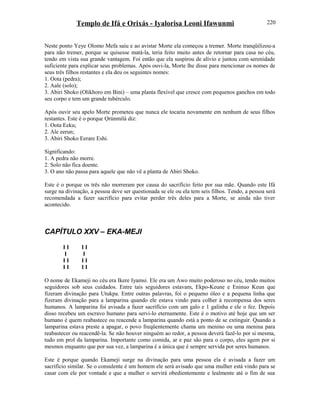 Templo de Ifá e Orixás - Iyalorisa Leoni Ifawunmi
Neste ponto Yeye Olomo Mefa saiu e ao avistar Morte ela começou a tremer. Morte tranqüilizou-a
para não tremer, porque se quisesse matá-la, teria feito muito antes de retornar para casa no céu,
tendo em vista sua grande vantagem. Foi então que ela suspirou de alívio e juntou com serenidade
suficiente para explicar seus problemas. Após ouvi-la, Morte lhe disse para mencionar os nomes de
seus três filhos restantes e ela deu os seguintes nomes:
1. Oota (pedra);
2. Aale (solo);
3. Abiri Shoko (Olikhoro em Bini) – uma planta flexível que cresce com pequenos ganchos em todo
seu corpo e tem um grande tubérculo.
Após ouvir seu apelo Morte prometeu que nunca ele tocaria novamente em nenhum de seus filhos
restantes. Este é o porque Ọrúnmìlá diz:
1. Oota Eeku;
2. Ale eerun;
3. Abiri Shoko Eerare Eshi.
Significando:
1. A pedra não morre.
2. Solo não fica doente.
3. O ano não passa para aquele que não vê a planta de Abiri Shoko.
Este é o porque os três não morreram por causa do sacrifício feito por sua mãe. Quando este Ifá
surge na divinação, a pessoa deve ser questionada se ele ou ela tem seis filhos. Tendo, a pessoa será
recomendada a fazer sacrifício para evitar perder três deles para a Morte, se ainda não tiver
acontecido.
CAPÍTULO XXV – EKA-MEJI
I I I I
I I
I I I I
I I I I
O nome de Ekameji no céu era Ikere Iyamsi. Ele era um Awo muito poderoso no céu, tendo muitos
seguidores sob seus cuidados. Entre tais seguidores estavam, Ekpo-Keune e Eninuo Keun que
fizeram divinação para Utukpa. Entre outras palavras, foi o pequeno óleo e a pequena linha que
fizeram divinação para a lamparina quando ele estava vindo para colher à recompensa dos seres
humanos. A lamparina foi avisada a fazer sacrifício com um galo e 1 galinha e ele o fez. Depois
disso recebeu um escravo humano para servi-lo eternamente. Este é o motivo até hoje que um ser
humano é quem reabastece ou reacende a lamparina quando está a ponto de se extinguir. Quando a
lamparina estava preste a apagar, o povo freqüentemente chama um menino ou uma menina para
reabastecer ou reacendê-la. Se não houver ninguém ao redor, a pessoa deverá fazê-lo por si mesma,
tudo em prol da lamparina. Importante como comida, ar e paz são para o corpo, eles agem por si
mesmos enquanto que por sua vez, a lamparina é a única que é sempre servida por seres humanos.
Este é porque quando Ekameji surge na divinação para uma pessoa ela é avisada a fazer um
sacrifício similar. Se o consulente é um homem ele será avisado que uma mulher está vindo para se
casar com ele por vontade e que a mulher o servirá obedientemente e lealmente até o fim de sua
220
 