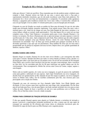 Templo de Ifá e Orixás - Iyalorisa Leoni Ifawunmi
tinha que oferecer 1 bode em sacrifício. Deus respondeu que ele não poderia juntar o dinheiro para
comprar o bode. Ekameji retirou um bode de sua casa e usou-o para servir a Èşu para o
supostamente destituído consulente, que ele não pode reconhecer como Deus todo poderoso. Ele
meramente fez o favor com base em humanitarismo e compaixão. O consulente então agradeceu
Ekameji, e perguntou pela residência restante dos Awos mais velhos. E mostrou-lhe a direção da
casa em que Ejiogbe vivia na cidade. O visitante partiu para a casa de Ejiogbe para divinação.
Chegando na casa de Ejiogbe sua reação ao pedido de Deus para divinação foi que ele não tinha
tempo para divinação naquele momento importante. Com aquela recusa, Deus deu meio volta e
retornou para o céu. Antes de ele chegar em casa, Èşu tinha largado de suas artes e projetos, e as
coisas tinham voltado ao normal, tendo aprisionado-o. Três dias depois Ele se vestiu em seu traje
completo como o Deus Todo Poderoso e novamente partiu para a terra. Quando Ekameji o viu
tremeu e se arrepiou. Ele disse a Ekameji para não se apavorar porque veio para repassar o custo do
sacrifício para ele 3 dias antes. Após compensá-lo pelo bode, Deus ordenou que daí então ninguém
deveria contestar qualquer coisa que Ekameji dissesse. Assim foi como Ekameji recebeu seu
instrumento de autorídade “Aşe” de Deus que tornou proibido para qualquer sacerdote de Ifá ou
divinador questionar o que quer que ele proclamasse. Deus também lhe disse que ele teria toda a
prosperidade que ele deseja-se enquanto estivesse na terra. Depois disso, teve grande quantidade de
dinheiro, esposas e filhos.
EKAMEJI GANHA UMA COROA
Quando chegou ao mundo, Ekameji foi um dos mais novos Olodus e, por conseguinte não tinha
coroa para si mesmo. Quando descobriu que todos os outros Olodus já tinham coroas, decidiu ir a
divinação para saber o que fazer para ter sua própria coroa. Ele foi até um sacerdote de Ifá chamado
Efuye Miile, que o avisou a fazer sacrifício com um rato, um galo e uma tartaruga. Após o sacrifício
ter sido feito, ele foi convidado pelo Rei de Ifé para solucionar um quebra cabeça que ele fez
vitoríosamente. Para recompensá-lo, Olofen lhe enviou uma Coroa de Contas, roupas, sapatos e
uma bengala.
Muito cedo na manhã seguinte, ele vestiu sua nova roupagem, na qual ele parecia tão esplêndido
como para ganhar a admiração de suas esposas. Após trajar formalmente sua nova roupagem, ele
decidiu fazer um agradecimento ao Rei. Quando ele por fim surgiu no palácio, sua nova roupagem
irritou os Olodus mais velhos. Ele foi recebido cordialmente pelo Rei, mas retornou para casa
preocupado com a reação dos Olodus.
Chegando em casa, ele convocou um Awo chamado Agbe Onide, Awo Olode Igbodo, para
divinação. O Awo avisou-o para fazer sacrifício por uma longa vida e prosperidade. Ele lhe disse
para dr um bode para Èşu, e um cão para Ògún e um bode castrado incluindo oito ovos para as mais
velhas da noite. Depois de fazer o sacrifício ele não teve mais problemas com os Olodus mais
velhos. Ele ao final das contas viveu até a idade avançada.
POEMA PARA CORRIGIR OS TRAÇOS DIFÍCEIS DE EKAMEJI
É dito que quando Ekameji aparece para alguém no Ugbodu durante a cerimônia de iniciação a
pessoa é provável a experimentar tremendos problemas na vida, a menos que ele seja capaz de
conseguir um sacerdote de Ifá eficiente para tornar claros os obstáculos inevitáveis para ele.
Ọrúnmìlá foi capaz de fazê-lo para seu filho Ekameji com o seguinte poema:
222
 