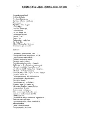 Templo de Ifá e Orixás - Iyalorisa Leoni Ifawunmi
Abimonkon nule Ooni
Aroleka abi Ikejire
Aro likaun kaun gbara
Kai bikon tiibimon meji loode
Aaro nikaani
Agbalikaka Ikani mÒgún
Okalule Ojiji
Ojoo doja riomon eja
Okalule toromi
Ojo loja riomon eku
Oka inon ojo olojaara
Oka lule Orísa
Owe wu oje
Okalule oduro kpekpekpe
Ojo Oloja Ikin
Oduro Oshokungbeni Ikin joko
Owa maawo eyin re ashetii
Tradução:
Uma criança que nasceu em casa;
É interpretada como um problema difícil.
Uma segunda criança nascida,
É dito ser um bom presságio.
Este era o quebra-cabeça.
Como é que alguém explica a chegada;
Da Fortuna ou do Infortúnio na mesma casa.
Infortúnio permitirá a Fortuna florescer?
Um sábio foi trazido para explicar o enigma;
O homem sensato explicou que;
O filho da dificuldade é enguia ou peixe elétrico,
Que mora em um rio;
Cheio de numerosos peixes inofensivos.
Este é o porque a enguia elétrica;
É o Rei dos peixes;
E porque os peixes inofensivos;
Abundam como eles podem ser;
Não podem desafiar a enguia elétrica.
No mesmo jeito do rato;
Com um nariz pontiagudo;
É tão pavoroso que é o Rei dos ratos.
É chamado em Itoromi em Yorùbá;
E Okhan em Bini.
Que é também porque o abdômen imprevisível;
Tornou-se o Rei do corpo.
E porque o exemplo ganhou importância;
Na casa de Deus.
Porque ele não enferruja;
E porque o Oluro se tornou;
223
 