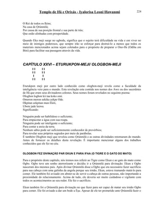 Templo de Ifá e Orixás - Iyalorisa Leoni Ifawunmi
O Rei de todos os Ikins;
Na casa de Ọrúnmìlá;
Por causa de sua posição frontal e sua parte de trás;
Que estão alinhadas com prosperidade.
Quando Eka meji surge no ugbodu, significa que o sujeito terá dificuldade na vida e em viver no
meio de inimigos poderosos, que sempre irão se esforçar para destruí-lo a menos que todos os
materiais mencionados acima sejam coletados para o propósito de preparar o Ono-Ifa (Odiha em
Bini) para facilitar sua passagem através da vida.
CAPÍTULO XXVI – ETURUKPON-MEJI/ OLOGBON-MEJI
I I I I
I I I I
I I
I I I I
Eturukpon meji por outro lado conhecido como ologbon-meji revela como a faculdade da
inteligência veio para o mundo. Esta revelação esta contida nos nomes dos Awo ou dos sacerdotes
de Ifá que eram seus divinadores celestes. Seus nomes foram revelados no seguinte poema:
Ologbon logbon kii taa koko omi.
Omoron moron eekika yekpe Ode.
Okpitan eekpitan mun Ekiti,
Ubore jade leewa.
Significando:
Ninguém pode ser habilidoso o suficiente;
Para empacotar a água com sua roupa.
Ninguém pode ser inteligente o suficiente;
Para contar a areia da terra.
Nenhum sábio pode ser suficientemente conhecedor de provérbios;
Para revelar seus próprios segredos por meio de parábolas.
É também Ologbon meji que revelou como Ọrúnmìlá e as outras divindades retornaram do mundo.
Antes de fornecer os detalhes desta revelação. É importante mencionar alguns dos trabalhos
conhecidos que ele fez no céu.
OLOGBON FEZ DIVINAÇÃO PAR EKUN E PARA IFAA (O TIGRE E O GATO DO MATO)
Para o propósito deste capítulo, nós iremos nos referir ao Tigre como Ekun e ao gato do mato como
Ogbo. Ogbo teve um sonho aterrorízante e decidiu ir a Ọrúnmìlá para divinação. Ekun e Ogbo
nasceram dos mesmos pais. Após divinar Ọrúnmìlá disse a Ogbo que era necessário fazer sacrifício
para sua cabeça com uma galinha da angola porque seu irmão, Ekun, estava tramando matá-lo para
comer. Ele também foi avisado em abster-se de servir a cabeça de outras pessoas, não importando a
proximidade do relacionamento. Acima de tudo, ele deveria ser muito cuidadoso e vigilante com
todos os acontecimentos ao seu redor. Ele fez o sacrifício.
Ekun também foi a Ọrúnmìlá para divinação no que fazer para ser capaz de matar seu irmão Ogbo
para comer. Ele foi avisado a dar um bode a Èşu. Apesar de ele ter prometido ante Ọrúnmìlá fazer o
224
 