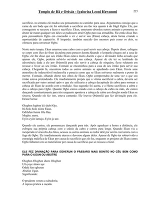 Templo de Ifá e Orixás - Iyalorisa Leoni Ifawunmi
sacrifício, no entanto ele mudou seu pensamento no caminho para casa. Argumentou consigo que a
carne de um bode que ele foi solicitado a sacrificar era tão rica quanto à do frágil Ogbo. Ele, por
conseguinte se recusou a fazer o sacrifício. Ekun, entretanto abordou outros animais e prometeu se
abster de matar qualquer um deles se pudessem atrair Ogbo para sua armadilha. Ele então disse lhes
para persuadirem Ogbo em concordar a vir e servir sua (Ekun) cabeça, desta forma criando a
oportunidade de capturá-lo. O leopardo, também nascido dos mesmos pais como os dois, se
ofereceu para convencer Ogbo.
Neste meio tempo, Ekun amarrou uma cabra com a qual servir sua cabeça. Depois disso, esfregou
se corpo com óleo do fruto da palma para parecer doente.Quando o leopardo chegou até a casa de
Ogbo, ele lhe disse que seu irmão Ekun estava muito doente e que o divinador tinha avisado que
apenas ele, Ogbo, poderia salvá-lo servindo sua cabeça. Apesar de ele ter se lembrado da
advertência dada a ele por Ọrúnmìlá para não servir a cabeça de ninguém, ficou relutante em
recusar o favor ao seu irmão. Contudo se encaminhou para a casa de seu irmão para servir sua
cabeça. Chegando lá, encontrou todos os outros animais se apiedando com Ekun. Havia uma
atmosfera de indescritível melancolia e parecia como que se Ekun estivesse realmente a ponto de
morrer. Contudo, olhando direto nos olhos de Ekun, Ogbo compreendeu de uma vez o que seu
irmão estava pretendendo. Ele imediatamente propôs que a vítima sacrificial a cabra, deveria ser
sacrificada por outro animal após o que ele utilizaria a cabeça decapitada da cabra para nomear a
cabeça de Ekun de acordo com a tradição. Sua sugestão foi aceita, e a Hiena sacrificou a cabra e
deu a cabeça para Ogbo. Quando Ogbo estava orando com a cabeça da cabra na mão, ele estava
dançando constantemente para trás enquanto apontava a cabeça da cabra em direção aonde Ekun se
situava. Quando ele fez isto, estava cantando. Ele louvou Ọrúnmìlá que fez divinação para ele.
Desta Forma:
Ologbon logbon kii shebi Ojo,
Ifa bolo bolo niitee Ekun,
Odifafun funmi Olu Ifaa.
Mogbo, moru.
Eyiin eyiin lamujo, Eyiin jo are.
Quando ele cantou, ele permaneceu dançando para trás. Após agradecer a honra a distância, ele
esfregou sua própria cabeça com o crânio da cabra e correu para longe. Quando Ekun viu a
inesperada reviravolta dos fatos, acusou os outros animais ao redor dele por serem coniventes com a
fuga de Ogbo. Ele imediatamente atacou e devorou alguns deles. Apesar de Ogbo ter sobrevivido a
estratégia maléfica de Ekun por causa do sacrifício que ele fez, enquanto os projetos de Ekun contra
Ogbo falharam em se materializar por causa do sacrifício que se recusou a fazer.
ELE FEZ DIVINAÇÃO PARA EGHERUN O PÁSSARO MAIS BONITO NO CÉU BEM COMO
PARA O UGUN OU ABUTRE
Ologbon Ologbon shoro Ologbon
Ufa yeye shoro aye
Odafa fun egherun
Abufun Ugun.
Significando:
O prudente venera a sabedoría;
A raposa pratica a caçada.
225
 