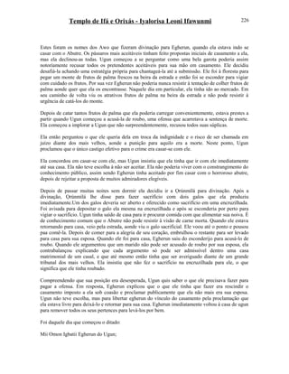 Templo de Ifá e Orixás - Iyalorisa Leoni Ifawunmi
Estes foram os nomes dos Awo que fizeram divinação para Egherun, quando ela estava indo se
casar com o Abutre. Os pássaros mais aceitáveis tinham feito propostas iniciais de casamento a ela,
mas ela declinou-as todas. Ugun começou a se perguntar como uma bela garota poderia assim
notoríamente recusar todos os pretendentes aceitáveis para sua mão em casamento. Ele decidiu
desafiá-la achando uma estratégia própria para chantageá-la até a submissão. Ele foi à floresta para
pegar um monte de frutos de palma frescos na beira da estrada e então foi se esconder para vigiar
com cuidado os frutos. Por sua vez Egherun não poderia nunca resistir à tentação de colher frutos de
palma aonde quer que ela os encontrasse. Naquele dia em particular, ela tinha ido ao mercado. Em
seu caminho de volta viu os atrativos frutos de palma na beira da estrada e não pode resistir à
urgência de catá-los do monte.
Depois de catar tantos frutos de palma que ela poderia carregar convenientemente, estava prestes a
partir quando Ugun começou a acusá-la de roubo, uma ofensa que acarretava a sentença de morte.
Ela começou a implorar a Ugun que não surpreendentemente, recusou todos suas súplicas.
Ela então perguntou o que ele queria dela em troca da indignidade e o risco de ser chamada em
juízo diante dos mais velhos, aonde a punição para aquilo era a morte. Neste ponto, Ugun
proclamou que o único castigo efetivo para o crime era casar-se com ele.
Ela concordou em casar-se com ele, mas Ugun insistiu que ela tinha que ir com ele imediatamente
até sua casa. Ela não teve escolha à não ser aceitar. Ela não poderia viver com o constrangimento do
conhecimento público, assim sendo Egherun tinha aceitado por fim casar com o horroroso abutre,
depois de rejeitar a proposta de muitos admiradores elegíveis.
Depois de passar muitas noites sem dormir ela decidiu ir a Ọrúnmìlá para divinação. Após a
divinação, Ọrúnmìlá lhe disse para fazer sacrifício com dois galos que ela produziu
imediatamente.Um dos galos deveria ser aberto e oferecido como sacrifício em uma encruzilhada.
Foi avisada para depositar o galo ela mesma na encruzilhada e após se esconderia por perto para
vigiar o sacrifício. Ugun tinha saído de casa para ir procurar comida com que alimentar sua noiva. É
de conhecimento comum que o Abutre não pode resistir à visão de carne morta. Quando ele estava
retornando para casa, veio pela estrada, aonde viu o galo sacrificial. Ele voou até o ponto e pousou
paa comê-la. Depois de comer para a alegria de seu coração, embrulhou o restante para ser levado
para casa para sua esposa. Quando ele foi para casa, Egherun saiu do esconderijo para acusá-lo de
roubo. Quando ele argumentou que um marido não pode ser acusado de roubo por sua esposa, ela
contrabalançou explicando que cada argumento só pode ser admissível dentro uma casa
matrimonial de um casal, e que até mesmo então tinha que ser averiguado diante de um grande
tribunal dos mais velhos. Ela insistiu que não fez o sacrifício na encruzilhada para ele, o que
significa que ele tinha roubado.
Compreendendo que sua posição era desesperada, Ugun quis saber o que ele precisava fazer para
pagar a ofensa. Em resposta, Egherun explicou que o que ele tinha que fazer era rescindir o
casamento imposto a ela sob coasão e proclamar publicamente que ela não mais era sua esposa.
Ugun não teve escolha, mas para libertar egherun do vínculo do casamento pela proclamação que
ela estava livre para deixá-lo e retornar para sua casa. Egherun imediatamente voltou à casa de ugun
para remover todos os seus pertences para levá-los por bem.
Foi daquele dia que começou o ditado:
Mii Omon Igbatii Egherun do Ugun;
226
 