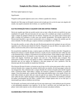 Templo de Ifá e Orixás - Iyalorisa Leoni Ifawunmi
Mii Omon Igbati Egherun ko Ugun;
Significando:
Ninguém soube quando Egherun casou com o Abutre e quando ela o deixou.
Quando este Odu surge na divinação à pessoa será avisada que ele ou ela irá casar com alguém sob
coasão, mas aquele casamento não irá durar, se o sacrifício for feito.
ELE FEZ DIVINAÇÃO PARA O CAÇADOR COM UMA ESPOSA TEIMOSA
Havia um caçador que tinha um acordo secreto com as mais velhas da noite em auxiliá-lo nas suas
expedições de caçada. Elas proviam para ele suas caças sob a condição que sempre as permitiria a
sugar o sangue de qualquer animal que ele matasse. Enquanto isso, sua esposa estava ansiosa para
saber o porque ele costumava vir para casa com animais decapitados. Ela decidiu seguí-lo até a
floresta para descobrir o que estava acontecendo com as cabeças e o sangue dos animais que ele
estava matando. Ele não sabia que a esposa costumava acompanhá-lo até a floresta.
Em uma das ocasiões, as mais velhas da noite lhe disseram para prevenir qualquer um que estivesse
seguindo-o até a floresta para desistir de fazê-lo. Chegando em casa ele falou a sua esposa sobre o
alerta e ela fez de conta como se não tivesse nada a ver com ela.
Em sua próxima expedição de caça, a esposa seguiu sua trilha até a floresta atrás dele. Chegando na
floresta ele começou a caçada. Quando terminou a caçada, foi até a reunião das mais velhas da noite
e elas drenaram todo o sangue e colocaram-no em um pote de barro. Neste estágio as mais velhas da
noite perguntaram-lhe se em desafio a suas instruções, ele veio com algum espião. Ele negou ter
vindo com alguém. Insistiram que alguém veio com ele e lhe disseram para averiguar. Elas
removeram as folhas com que sua esposa se cobriu e ordenaram-lhe que saísse. Quando o caçador
descobriu que era sua esposa, ele implorou a elas para poupar sua vida e perdoá-la. Elas lhe
disseram que não havia perdão no mundo das feiticeiras.
Elas disseram lhe para levantar e avisaram-na que já que era tão curiosa para querer saber o que elas
estavam fazendo com o sangue dos animais mortos pelo seu marido, ela teria que pagar o preço de
sua transgressão. Elas coletaram todo o sangue drenado dos animais alvejados pelo marido naquela
noite e fizeram-la beber. Após beber o sangue, ela começou a padecer de paralisia, ou perda de
sangue. Ficou tão doente que o marido não tinha tempo para dedicar para a sua caçada. O povo da
noite tinha retirado seu apoio dele por causa da ação de sua esposa. Ele depois foi apascentar as
mais velhas da noite e depois de pagar a multa estipulada, elas concordaram em modificar a punição
da mulher, proclamando que daí então, a mulher veria o sangue apenas uma vez no mês que é a
menstruação que todas as mulheres tem até hoje.
Na divinação, um homem será avisado que ele tem uma esposa que é mais poderosa que ele mesmo
e está planejando prejudicar seus negócios. Se ele fizer o sacrifício com um bode para Èşu, os
planos tanto serão exposta ou ela o deixará antes de executar seus planos nefastos.
OLOGBON-MEJI PARTE DO CÉU PARA A TERRA
227
 