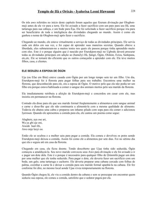 Templo de Ifá e Orixás - Iyalorisa Leoni Ifawunmi
Os três awo referidos no início deste capítulo foram aqueles que fizeram divinação par Ologbon-
meji antes de ele vir para a terra. Ele foi avisado a fazer sacrifício com um pato para seu Ifá, uma
tartaruga para sua cabeça, e um bode para Èşu. Ele foi solicitado a fazer sacrifício porque iria para
ser beneficiário de toda a inteligência das divindades chegando ao mundo. Assim é como ele
ganhou o nome de Ologbon-meji após fazer o sacrifício.
Chegando ao mundo, ele estava virtualmente a serviço de todas as divindades principais. Ele serviu
cada um deles em sua vez, e foi capaz de aprender suas maneiras secretas. Quando obteve a
liberdade, eles submeteram-no a muitos testes nos quais ele passou porque tinha aprendido muito
com eles. Este é o porque alguém que é nascido por Eturukpon-meji no Ugbodu deverá procurar
todas as divindades principais em adição ao (hamely) Ifá, Şàngó, Ògún, Olokún, Eziza, Sankpana,
etc,etc. Ele se tornará tão eficiente que os outros começarão a aprender com ele. Ele teve muitos
filhos, casa, e clientes.
ELE SEDUZIU A ESPOSA DE ÒGÚN
Uja (ou Efae em Bini) esteve casada com Ògún por um longo tempo sem ter um filho. Um dia,
Eturukpon-meji foi à floresta para pegar folhas para seu trabalho. Encontrou uma mulher na
floresta, que desconhecido para ele, era a esposa de Ògún. O motivo pelo que ela não podia ter um
filho era porque estava habituada a comer o sangue dos animais mortos pelo seu marido da floresta.
Ela imediatamente retribuiu a afeição de Eturukpon-meji e concordou em casar com ele, mas
insistiu em permanecer na floresta.
Contudo ela disse para ele que seu marido formal freqüentemente a alimentava com sangue animal
e carne e disse-lhe que ele não continuaria a alimentá-la com a mesma qualidade de alimento.
Todavia ele abateu uma cabra e preparou um inhame pilado com sopa para ela comer e adicionou
Iyerosun. Quando ele apresentou a comida para ela, ele cantou um poema como segue:
Alaghere, aya ose ari,
Wa ya gbi eje oni,
Aisode laari ibi,
Awo onje leeyi oo.
Então ele se ocultou e a mulher saiu para pegar a comida. Ela comeu e devolveu os potes aonde
Eturukpon-meji deixou a comida. Assim foi como ele a alimentou por sete dias. Foi no sétimo dia
que ela o seguiu até em casa da floresta.
Chegando em casa, ela ficou doente. Tendo descoberto que Ujaa tinha sido seduzida, Ògún
começou a amaldiçoá-la. Seu novo marido convocou seus Awo para divinação e ele foi avisado a ir
e pagar um dote dela. Este é o porque é necessário para qualquer filho de Ọrúnmìlá pagar um dote
por uma mulher que ele tenha seduzido. Para pagar o dote, ele deveria fazer um sacrifício com um
bode, um galo, uma tartaruga e cachorro. Ele deveria preparar uma cabana cercada com folhas de
palma, cozinhar a carne lá e deixar a comida para seu marido formal apanhá-la na cabana. Ele fez
conforme foi dito, no mesmo local aonde Ujaa viveu temporariamente na floresta.
Quando Ògún chegou lá, ele viu a comida dentro da cabana e sem se preocupar em encontrar quem
seduziu sua esposa, ele comeu a comida, satisfeito que o sedutor pagou por ela.
228
 
