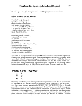 Templo de Ifá e Orixás - Iyalorisa Leoni Ifawunmi
No final daquele mês, Ujaa ficou grávida e teve um filho pela primeira vez em sua vida.
COMO ÒRÚNMÌLÁ DEIXOU O MUNDO
Gudu Gudu Aboju gberegede,
Ojo baba aluwe taa gudugudu,
Ologbon logbon koota koko omi,
Omo ran, koo mooye yekpe ile.
Alaa raa raa, emo bibi ale gbe kpekun,
Aje kuru jàkarà ni moru ko eere,
Odifa fun Òrúnmìlá baba shawo lÒsi,
Igbe ri okun tinyin tinyin.
O tambor de grande semblante.
A água usada para banho,
No banheiro,
Respinga nas paredes e no chão,
Do banheiro.
Nenhum homem é suficientemente sábio,
Para contar a areia da terra.
Ninguém viaja longe o bastante,
Para conhecer a dimensão da terra.
Ele que come àkarà e moyin moyin,
Conhece a (sobriquet) dos feijões.
Estes foram os Awo que fizeram divinação para Ọrúnmìlá quando ele estava retornando para o céu
através do mar. Quando ele partiu para o mar (Okun) seus seguidores perguntaram por ele. Agora
que você está deixando-nos para melhor, quem nós iremos chamar de nosso pai. Ele lhes disse para
se referirem a alguém que eles achassem conveniente como seus pais. Ele decidiu retornar para o
céu para nunca mais voltar ao mundo fisicamente de novo. Entretanto ele lhes disse que enviaria
instrumentos através da árvore da vida (palmeira) através do que ele sempre falaria para eles.
CAPÍTULO XXVII – OSE-MEJI
I I
I I I I
I I
I I I I
Osegunmeji é conhecido por ter feito alguns trabalhos espetaculares no céu. Ele era apenas notório
por sua disposição para briga. Era o único que, entretanto, revelou como dinheiro veio do céu para a
terra. Ele revelou como um Awo chamado OROKUN ARO KOOSE MUNUKUN fez divinação
para dinheiro quando estava se preparando para partir do céu. O mesmo Awo fez divinação para as
divindades no que fazer para serem capazes de conseguirem os benefícios que aquele dinheiro
pudesse dar. O significado do Awo é – O joelho do aleijado não se dobra. Cada uma das divindades
foi avisada a fazer sacrifício com dezesseis pombos, dezesseis galinhas, dezesseis ratos, dezesseis
peixes, dezesseis bolinhos de feijão (àkarà) e dezesseis ẹkọ. Em vez de fazerem o sacrifício
229
 
