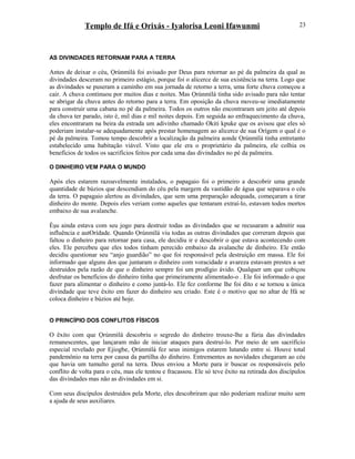 Templo de Ifá e Orixás - Iyalorisa Leoni Ifawunmi
AS DIVINDADES RETORNAM PARA A TERRA
Antes de deixar o céu, Ọrúnmìlá foi avisado por Deus para retornar ao pé da palmeira da qual as
divindades desceram no primeiro estágio, porque foi o alicerce de sua existência na terra. Logo que
as divindades se puseram a caminho em sua jornada de retorno a terra, uma forte chuva começou a
cair. A chuva continuou por muitos dias e noites. Mas Ọrúnmìlá tinha sido avisado para não tentar
se abrigar da chuva antes do retorno para a terra. Em oposição da chuva moveu-se imediatamente
para construir uma cabana no pé da palmeira. Todos os outros não encontraram um jeito até depois
da chuva ter parado, isto é, mil dias e mil noites depois. Em seguida ao enfraquecimento da chuva,
eles encontraram na beira da estrada um adivinho chamado Okiti kpuke que os avisou que eles só
poderiam instalar-se adequadamente após prestar homenagem ao alicerce de sua Orígem o qual é o
pé da palmeira. Tomou tempo descobrir a localização da palmeira aonde Ọrúnmìlá tinha entretanto
estabelecido uma habitação viável. Visto que ele era o proprietário da palmeira, ele colhia os
benefícios de todos os sacrifícios feitos por cada uma das divindades no pé da palmeira.
O DINHEIRO VEM PARA O MUNDO
Após eles estarem razoavelmente instalados, o papagaio foi o primeiro a descobrir uma grande
quantidade de búzios que descendiam do céu pela margem da vastidão de água que separava o céu
da terra. O papagaio alertou as divindades, que sem uma preparação adequada, começaram a tirar
dinheiro do monte. Depois eles veriam como aqueles que tentaram extraí-lo, estavam todos mortos
embaixo de sua avalanche.
Èşu ainda estava com seu jogo para destruir todas as divindades que se recusaram a admitir sua
influência e autOrídade. Quando Ọrúnmìlá viu todas as outras divindades que correram depois que
faltou o dinheiro para retornar para casa, ele decidiu ir e descobrir o que estava acontecendo com
eles. Ele percebeu que eles todos tinham perecido embaixo da avalanche de dinheiro. Ele então
decidiu questionar seu “anjo guardião” no que foi responsável pela destruição em massa. Ele foi
informado que alguns dos que juntaram o dinheiro com voracidade e avareza estavam prestes a ser
destruídos pela razão de que o dinheiro sempre foi um prodígio ávido. Qualquer um que cobiçou
desfrutar os benefícios do dinheiro tinha que primeiramente alimentado-o . Ele foi informado o que
fazer para alimentar o dinheiro e como juntá-lo. Ele fez conforme lhe foi dito e se tornou a única
divindade que teve êxito em fazer do dinheiro seu criado. Este é o motivo que no altar de Ifá se
coloca dinheiro e búzios até hoje.
O PRINCÍPIO DOS CONFLITOS FÍSICOS
O êxito com que Ọrúnmìlá descobriu o segredo do dinheiro trouxe-lhe a fúria das divindades
remanescentes, que lançaram mão de iniciar ataques para destruí-lo. Por meio de um sacrifício
especial revelado por Ejiogbe, Ọrúnmìlá fez seus inimigos estarem lutando entre si. Houve total
pandemônio na terra por causa da partilha do dinheiro. Entrementes as novidades chegaram ao céu
que havia um tumulto geral na terra. Deus enviou a Morte para ir buscar os responsáveis pelo
conflito de volta para o céu, mas ele tentou e fracassou. Ele só teve êxito na retirada dos discípulos
das divindades mas não as divindades em si.
Com seus discípulos destruídos pela Morte, eles descobriram que não poderiam realizar muito sem
a ajuda de seus auxiliares.
23
 