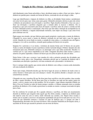 Templo de Ifá e Orixás - Iyalorisa Leoni Ifawunmi
individualmente como foram advertidos a fazer, decidiram juntar as mãos e fazer um único. Após o
dinheiro ter partido para o mundo em forma de búzios, crescendo do céu até atingir o chão.
Logo que identificaram o impacto do dinheiro no chão, as divindades foram juntas e ponderaram
em como levá-lo para suas várias casas para gastar. Ọrúnmìlá entretanto alertou-os para não retirar
o dinheiro até procederem nova divinação e sacrifício. Ògún desafiou Ọrúnmìlá a ficar em casa e
fazer sua divinação e sacrifício enquanto que o restante deles ia escavar o dinheiro. Ele se
perguntou o que seria necessário para fazer divinação e sacrifício antes de comer a comida servida
na mesa. Ọrúnmìlá aceitou a contestação e lhes disse que não tinha a intenção de acompanhá-los na
escavação do dinheiro, e naquele determinado momento, nem impor seu desejo e que eram livres
para continuar sem ele.
Ògún pegou sua enxada e pá que fabricou para aquele propósito e partiu para o monte de dinheiro.
Chegando lá, cavou muito o monte de dinheiro, retirando de um lado tudo o que foi capaz de
extrair. Quando ele cavou fundo no monte, a camada de cima cedeu, e a avalanche caiu sob Ògún e
esmagou-o vivo sob os escombros, restando quatro pedaços de búzios em seu peito.
Sanpana foi o próximo a ir ao monte, e terminou da mesma forma com 16 búzios em seu peito.
Todas as outras divindades tiveram experiência similar incluindo Şàngó e Olokún. Quando eles não
retornaram para casa, Ọrúnmìlá começou a se preocupar com o que tinha acontecido. Decidiu ir e
verificar por si o que estava impedindo-os de voltar. Chegando descobriu todos mortos e juntou e
amarrou em partes separadas o número de búzios que ele achou no peito de cada um deles.
Desta forma é dito que a avareza é que mandou de volta a primeira geração das divindades que
habitavam a terra, para o céu. Osegunmeji, entretanto adverte que se a questão de dinheiro não é
controlada com discrição e paciência, virá uma avalanche sob o procurador e irá destruí-lo.
Este é o porque todos aqueles que correm atrás de dinheiro com cobiça e avareza serão destruídos
sob uma avalanche de dinheiro.
Neste meio tempo, Ọrúnmìlá decidiu que não havia lugar de acesso ao dinheiro do modo como os
outros fizeram e foram para casa sem alcançar o monte. Ele preferiu abordar a situação com suas
características secretas.
Chegando em casa, consultou Ifá que lhe disse para fazer sacrifício com dois pombos, duas escadas
de mão e quatro ferrolhos. Ifá lhe disse para fixar os ferrolhos em cada um dos quatro cantos do
monte, e servir o monte com os dois pombos. Ele foi avisado a jogar inhame amassado (Obobo em
Bini e Ewo em Yoruba) ao redor do monte porque o pombo e o inhame amassado eram as comidas
prediletas de dinheiro e foi avisado a posicionar as escadas no monte e começar escavando do ápice
para a base.
Ele fez conforme foi avisado por ifá e quando ofereceu o sacrifício, ele falou um encantamento
dizendo ao dinheiro que ninguém mata aquele que lhe oferta comida, e implorou ao dinheiro para
não matá-lo como fez com os outros, tendo oferecido sua comida a ele. Depois disso escalou o
monte com as escadas e escavou-o em pequenas quantidades até que levou tudo para sua casa. Foi a
partir daí que Ọrúnmìlá começou a assentar no topo do dinheiro que é o porque seu altar é
freqüentemente decorado com um trono de búzios. Para consultar Ọrúnmìlá em divinações sérias, o
sacerdote de Ifá tem que assentá-lo primeiro em um trono de búzios.
230
 