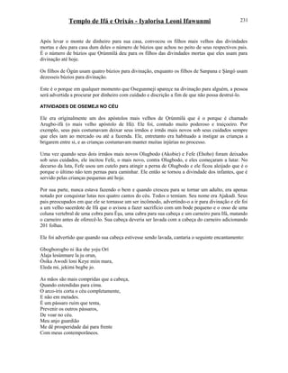 Templo de Ifá e Orixás - Iyalorisa Leoni Ifawunmi
Após levar o monte de dinheiro para sua casa, convocou os filhos mais velhos das divindades
mortas e deu para casa dum deles o número de búzios que achou no peito de seus respectivos pais.
É o número de búzios que Ọrúnmìlá deu para os filhos das divindades mortas que eles usam para
divinação até hoje.
Os filhos de Ògún usam quatro búzios para divinação, enquanto os filhos de Sanpana e Şàngó usam
dezesseis búzios para divinação.
Este é o porque em qualquer momento que Osegunmeji apareçe na divinação para alguém, a pessoa
será advertida a procurar por dinheiro com cuidado e discrição a fim de que não possa destruí-lo.
ATIVIDADES DE OSEMEJI NO CÉU
Ele era oríginalmente um dos apóstolos mais velhos de Ọrúnmìlá que é o porque é chamado
Arugbo-ifá (o mais velho apóstolo de Ifá). Ele foi, contudo muito poderoso e traiçoeiro. Por
exemplo, seus pais costumavam deixar seus irmãos e irmãs mais novos sob seus cuidados sempre
que eles iam ao mercado ou até a fazenda. Ele, entretanto era habituado a instigar as crianças a
brigarem entre si, e as crianças costumavam manter muitas injúrias no processo.
Uma vez quando seus dois irmãos mais novos Olugbodo (Akobie) e Fefe (Ehoho) foram deixados
sob seus cuidados, ele incitou Fefe, o mais novo, contra Olugbodo, e eles começaram a lutar. No
decurso da luta, Fefe usou um cutelo para atingir a perna de Olugbodo e ele ficou aleijado que é o
porque o último não tem pernas para caminhar. Ele então se tornou a divindade dos infantes, que é
servido pelas crianças pequenas até hoje.
Por sua parte, nunca estava fazendo o bem e quando cresceu para se tornar um adulto, era apenas
notado por conquistar lutas nos quatro cantos do céu. Todos o temiam. Seu nome era Ajakadi. Seus
pais preocupados em que ele se tornasse um ser incômodo, advertindo-o a ir para divinação e ele foi
a um velho sacerdote de Ifá que o avisou a fazer sacrifício com um bode pequeno e o osso de uma
coluna vertebral de uma cobra para Èşu, uma cabra para sua cabeça e um carneiro para Ifá, matando
o carneiro antes de oferecê-lo. Sua cabeça deveria ser lavada com a cabeça do carneiro adicionando
201 folhas.
Ele foi advertido que quando sua cabeça estivesse sendo lavada, cantaria o seguinte encantamento:
Gbogborogbo ni ika she yoju Orí
Alaja lesùnmare la ju orun,
Òsika Awodi loni Keye miin mara,
Eleda mi, jekimi begbe jo.
As mãos são mais compridas que a cabeça,
Quando estendidas para cima.
O arco-íris corta o céu completamente,
E não em metades.
É um pássaro ruim que tenta,
Prevenir os outros pássaros,
De voar no céu.
Meu anjo guardião
Me dê prosperidade daí para frente
Com meus contemporâneos.
231
 