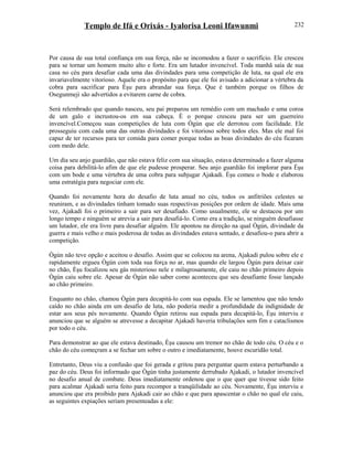 Templo de Ifá e Orixás - Iyalorisa Leoni Ifawunmi
Por causa de sua total confiança em sua força, não se incomodou a fazer o sacrifício. Ele cresceu
para se tornar um homem muito alto e forte. Era um lutador invencível. Toda manhã saía de sua
casa no céu para desafiar cada uma das divindades para uma competição de luta, na qual ele era
invariavelmente vitorioso. Aquele era o propósito para que ele foi avisado a adicionar a vértebra da
cobra para sacrificar para Èşu para abrandar sua força. Que é também porque os filhos de
Osegunmeji são advertidos a evitarem carne de cobra.
Será relembrado que quando nasceu, seu pai preparou um remédio com um machado e uma coroa
de um galo e incrustou-os em sua cabeça. È o porque cresceu para ser um guerreiro
invencível.Começou suas competições de luta com Ògún que ele derrotou com facilidade. Ele
prosseguiu com cada uma das outras divindades e foi vitorioso sobre todos eles. Mas ele mal foi
capaz de ter recursos para ter comida para comer porque todas as boas divindades do céu ficaram
com medo dele.
Um dia seu anjo guardião, que não estava feliz com sua situação, estava determinado a fazer alguma
coisa para debilitá-lo afim de que ele pudesse prosperar. Seu anjo guardião foi implorar para Èşu
com um bode e uma vértebra de uma cobra para subjugar Ajakadi. Èşu comeu o bode e elaborou
uma estratégia para negociar com ele.
Quando foi novamente hora do desafio de luta anual no céu, todos os anfitriões celestes se
reuniram, e as divindades tinham tomado suas respectivas posições por ordem de idade. Mais uma
vez, Ajakadi foi o primeiro a sair para ser desafiado. Como usualmente, ele se destacou por um
longo tempo e ninguém se atrevia a sair para desafiá-lo. Como era a tradição, se ninguém desafiasse
um lutador, ele era livre para desafiar alguém. Ele apontou na direção na qual Ògún, divindade da
guerra e mais velho e mais poderosa de todas as divindades estava sentado, e desafiou-o para abrir a
competição.
Ògún não teve opção e aceitou o desafio. Assim que se colocou na arena, Ajakadi pulou sobre ele e
rapidamente ergueu Ògún com toda sua força no ar, mas quando ele largou Ògún para deixar cair
no chão, Èşu focalizou seu gás misterioso nele e milagrosamente, ele caiu no chão primeiro depois
Ògún caiu sobre ele. Apesar de Ògún não saber como aconteceu que seu desafiante fosse lançado
ao chão primeiro.
Enquanto no chão, chamou Ògún para decapitá-lo com sua espada. Ele se lamentou que não tendo
caído no chão ainda em um desafio de luta, não poderia medir a profundidade da indignidade de
estar aos seus pés novamente. Quando Ògún retirou sua espada para decapitá-lo, Èşu interviu e
anunciou que se alguém se atrevesse a decapitar Ajakadi haveria tribulações sem fim e cataclismos
por todo o céu.
Para demonstrar ao que ele estava destinado, Èşu causou um tremor no chão de todo céu. O céu e o
chão do céu começram a se fechar um sobre o outro e imediatamente, houve escuridão total.
Entretanto, Deus viu a confusão que foi gerada e gritou para perguntar quem estava perturbando a
paz do céu. Deus foi informado que Ògún tinha justamente derrubado Ajakadi, o lutador invencível
no desafio anual de combate. Deus imediatamente ordenou que o que quer que tivesse sido feito
para acalmar Ajakadi seria feito para recompor a tranqüilidade ao céu. Novamente, Èşu interviu e
anunciou que era proibido para Ajakadi cair ao chão e que para apascentar o chão no qual ele caiu,
as seguintes expiações seriam presenteadas a ele:
232
 